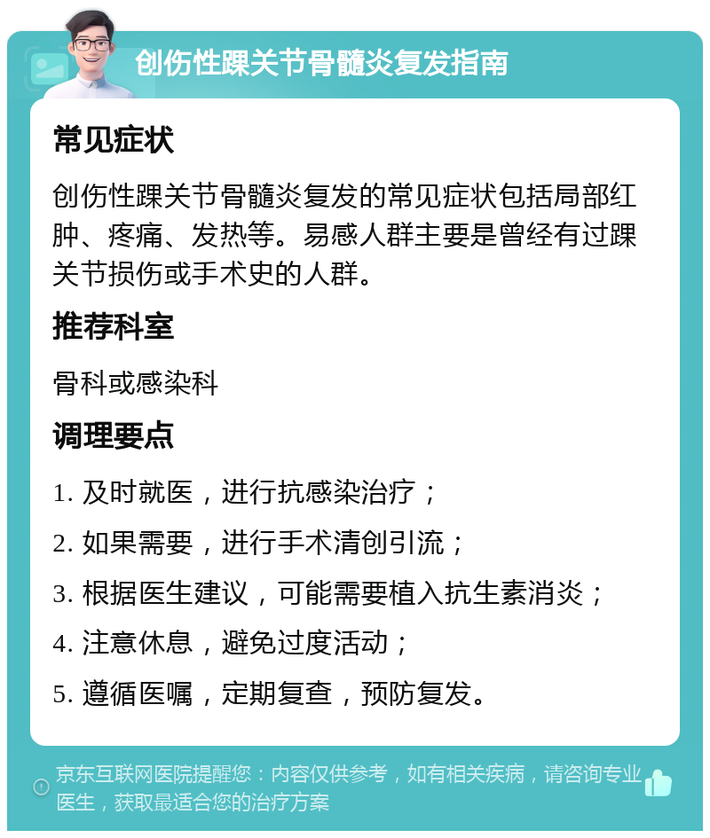 创伤性踝关节骨髓炎复发指南 常见症状 创伤性踝关节骨髓炎复发的常见症状包括局部红肿、疼痛、发热等。易感人群主要是曾经有过踝关节损伤或手术史的人群。 推荐科室 骨科或感染科 调理要点 1. 及时就医，进行抗感染治疗； 2. 如果需要，进行手术清创引流； 3. 根据医生建议，可能需要植入抗生素消炎； 4. 注意休息，避免过度活动； 5. 遵循医嘱，定期复查，预防复发。