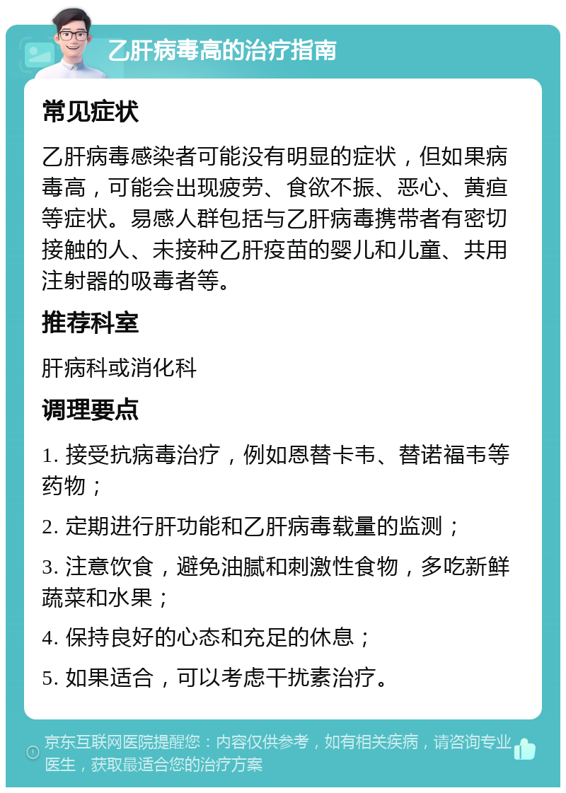 乙肝病毒高的治疗指南 常见症状 乙肝病毒感染者可能没有明显的症状，但如果病毒高，可能会出现疲劳、食欲不振、恶心、黄疸等症状。易感人群包括与乙肝病毒携带者有密切接触的人、未接种乙肝疫苗的婴儿和儿童、共用注射器的吸毒者等。 推荐科室 肝病科或消化科 调理要点 1. 接受抗病毒治疗，例如恩替卡韦、替诺福韦等药物； 2. 定期进行肝功能和乙肝病毒载量的监测； 3. 注意饮食，避免油腻和刺激性食物，多吃新鲜蔬菜和水果； 4. 保持良好的心态和充足的休息； 5. 如果适合，可以考虑干扰素治疗。