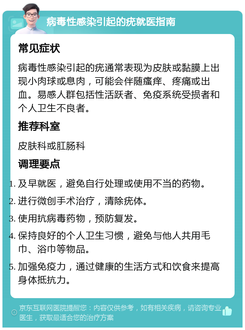 病毒性感染引起的疣就医指南 常见症状 病毒性感染引起的疣通常表现为皮肤或黏膜上出现小肉球或息肉，可能会伴随瘙痒、疼痛或出血。易感人群包括性活跃者、免疫系统受损者和个人卫生不良者。 推荐科室 皮肤科或肛肠科 调理要点 及早就医，避免自行处理或使用不当的药物。 进行微创手术治疗，清除疣体。 使用抗病毒药物，预防复发。 保持良好的个人卫生习惯，避免与他人共用毛巾、浴巾等物品。 加强免疫力，通过健康的生活方式和饮食来提高身体抵抗力。