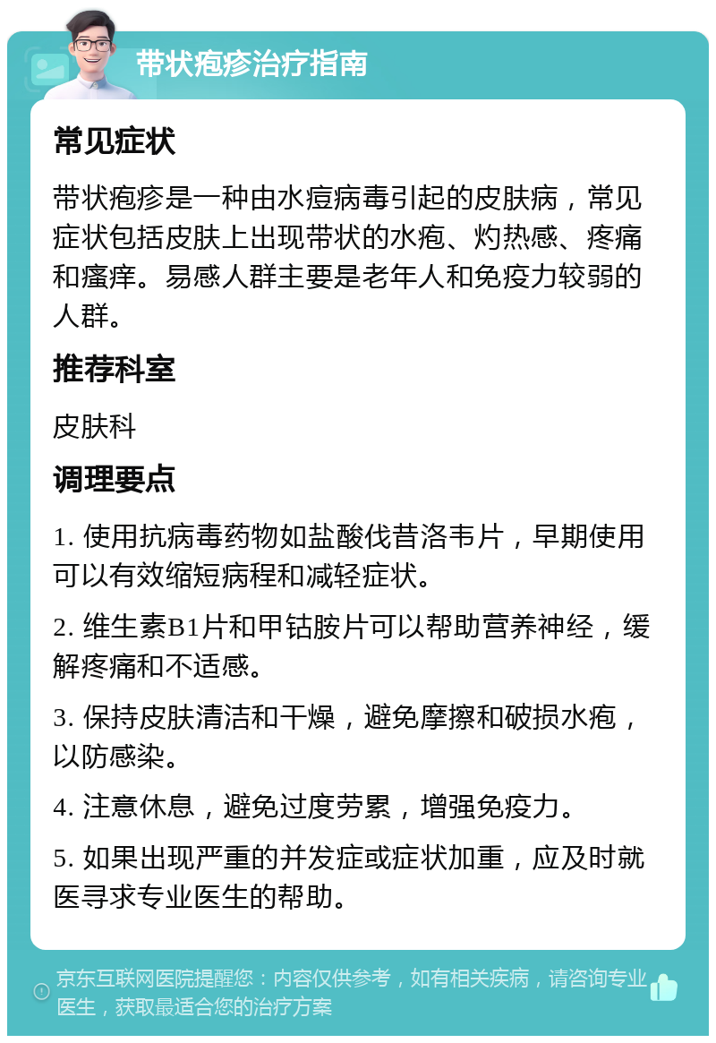 带状疱疹治疗指南 常见症状 带状疱疹是一种由水痘病毒引起的皮肤病，常见症状包括皮肤上出现带状的水疱、灼热感、疼痛和瘙痒。易感人群主要是老年人和免疫力较弱的人群。 推荐科室 皮肤科 调理要点 1. 使用抗病毒药物如盐酸伐昔洛韦片，早期使用可以有效缩短病程和减轻症状。 2. 维生素B1片和甲钴胺片可以帮助营养神经，缓解疼痛和不适感。 3. 保持皮肤清洁和干燥，避免摩擦和破损水疱，以防感染。 4. 注意休息，避免过度劳累，增强免疫力。 5. 如果出现严重的并发症或症状加重，应及时就医寻求专业医生的帮助。