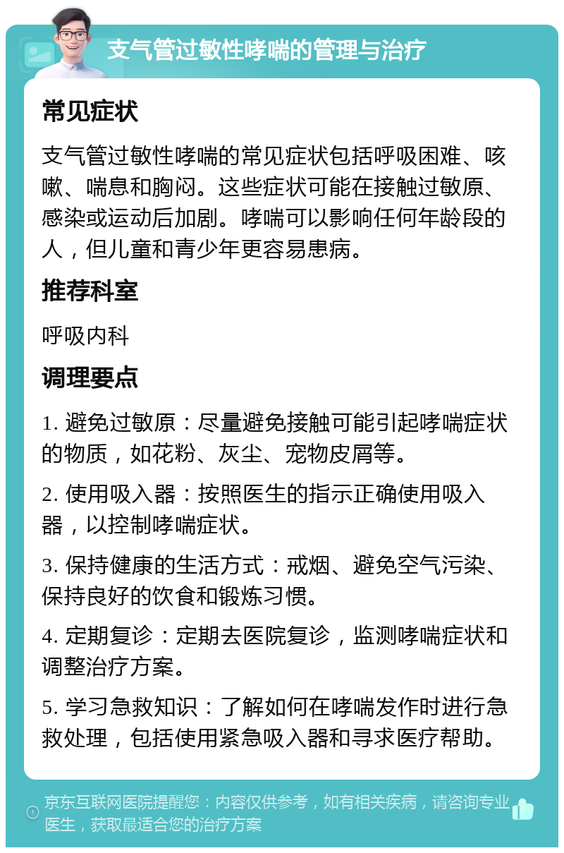 支气管过敏性哮喘的管理与治疗 常见症状 支气管过敏性哮喘的常见症状包括呼吸困难、咳嗽、喘息和胸闷。这些症状可能在接触过敏原、感染或运动后加剧。哮喘可以影响任何年龄段的人，但儿童和青少年更容易患病。 推荐科室 呼吸内科 调理要点 1. 避免过敏原：尽量避免接触可能引起哮喘症状的物质，如花粉、灰尘、宠物皮屑等。 2. 使用吸入器：按照医生的指示正确使用吸入器，以控制哮喘症状。 3. 保持健康的生活方式：戒烟、避免空气污染、保持良好的饮食和锻炼习惯。 4. 定期复诊：定期去医院复诊，监测哮喘症状和调整治疗方案。 5. 学习急救知识：了解如何在哮喘发作时进行急救处理，包括使用紧急吸入器和寻求医疗帮助。