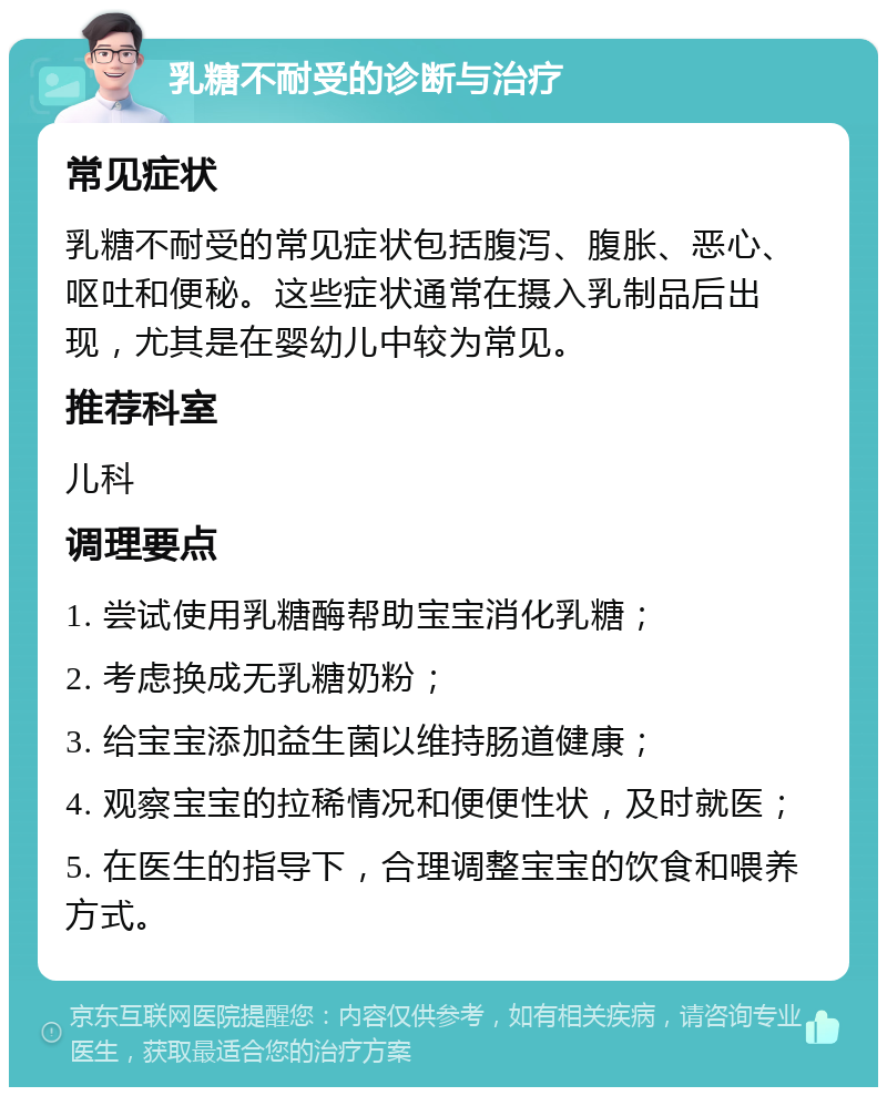 乳糖不耐受的诊断与治疗 常见症状 乳糖不耐受的常见症状包括腹泻、腹胀、恶心、呕吐和便秘。这些症状通常在摄入乳制品后出现，尤其是在婴幼儿中较为常见。 推荐科室 儿科 调理要点 1. 尝试使用乳糖酶帮助宝宝消化乳糖； 2. 考虑换成无乳糖奶粉； 3. 给宝宝添加益生菌以维持肠道健康； 4. 观察宝宝的拉稀情况和便便性状，及时就医； 5. 在医生的指导下，合理调整宝宝的饮食和喂养方式。