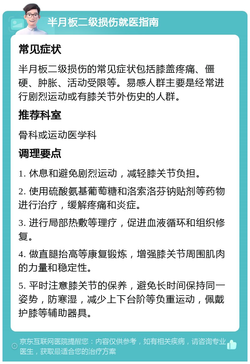 半月板二级损伤就医指南 常见症状 半月板二级损伤的常见症状包括膝盖疼痛、僵硬、肿胀、活动受限等。易感人群主要是经常进行剧烈运动或有膝关节外伤史的人群。 推荐科室 骨科或运动医学科 调理要点 1. 休息和避免剧烈运动，减轻膝关节负担。 2. 使用硫酸氨基葡萄糖和洛索洛芬钠贴剂等药物进行治疗，缓解疼痛和炎症。 3. 进行局部热敷等理疗，促进血液循环和组织修复。 4. 做直腿抬高等康复锻炼，增强膝关节周围肌肉的力量和稳定性。 5. 平时注意膝关节的保养，避免长时间保持同一姿势，防寒湿，减少上下台阶等负重运动，佩戴护膝等辅助器具。