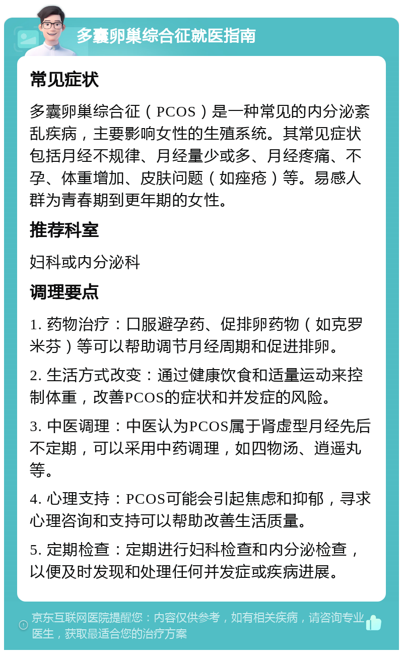 多囊卵巢综合征就医指南 常见症状 多囊卵巢综合征（PCOS）是一种常见的内分泌紊乱疾病，主要影响女性的生殖系统。其常见症状包括月经不规律、月经量少或多、月经疼痛、不孕、体重增加、皮肤问题（如痤疮）等。易感人群为青春期到更年期的女性。 推荐科室 妇科或内分泌科 调理要点 1. 药物治疗：口服避孕药、促排卵药物（如克罗米芬）等可以帮助调节月经周期和促进排卵。 2. 生活方式改变：通过健康饮食和适量运动来控制体重，改善PCOS的症状和并发症的风险。 3. 中医调理：中医认为PCOS属于肾虚型月经先后不定期，可以采用中药调理，如四物汤、逍遥丸等。 4. 心理支持：PCOS可能会引起焦虑和抑郁，寻求心理咨询和支持可以帮助改善生活质量。 5. 定期检查：定期进行妇科检查和内分泌检查，以便及时发现和处理任何并发症或疾病进展。