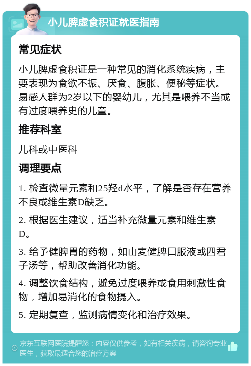 小儿脾虚食积证就医指南 常见症状 小儿脾虚食积证是一种常见的消化系统疾病，主要表现为食欲不振、厌食、腹胀、便秘等症状。易感人群为2岁以下的婴幼儿，尤其是喂养不当或有过度喂养史的儿童。 推荐科室 儿科或中医科 调理要点 1. 检查微量元素和25羟d水平，了解是否存在营养不良或维生素D缺乏。 2. 根据医生建议，适当补充微量元素和维生素D。 3. 给予健脾胃的药物，如山麦健脾口服液或四君子汤等，帮助改善消化功能。 4. 调整饮食结构，避免过度喂养或食用刺激性食物，增加易消化的食物摄入。 5. 定期复查，监测病情变化和治疗效果。