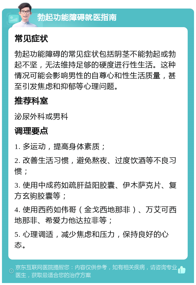 勃起功能障碍就医指南 常见症状 勃起功能障碍的常见症状包括阴茎不能勃起或勃起不坚，无法维持足够的硬度进行性生活。这种情况可能会影响男性的自尊心和性生活质量，甚至引发焦虑和抑郁等心理问题。 推荐科室 泌尿外科或男科 调理要点 1. 多运动，提高身体素质； 2. 改善生活习惯，避免熬夜、过度饮酒等不良习惯； 3. 使用中成药如疏肝益阳胶囊、伊木萨克片、复方玄驹胶囊等； 4. 使用西药如伟哥（金戈西地那非）、万艾可西地那非、希爱力他达拉非等； 5. 心理调适，减少焦虑和压力，保持良好的心态。