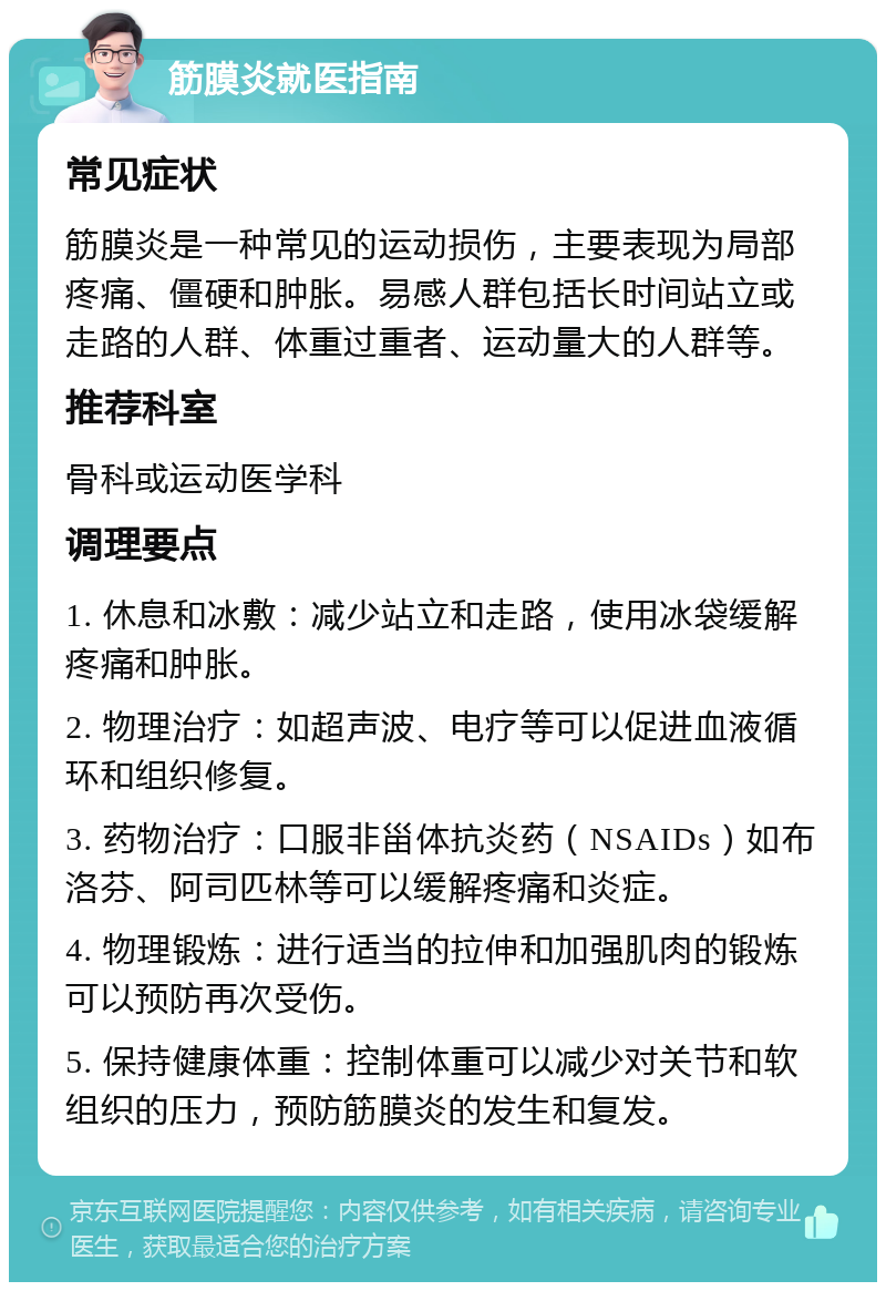 筋膜炎就医指南 常见症状 筋膜炎是一种常见的运动损伤，主要表现为局部疼痛、僵硬和肿胀。易感人群包括长时间站立或走路的人群、体重过重者、运动量大的人群等。 推荐科室 骨科或运动医学科 调理要点 1. 休息和冰敷：减少站立和走路，使用冰袋缓解疼痛和肿胀。 2. 物理治疗：如超声波、电疗等可以促进血液循环和组织修复。 3. 药物治疗：口服非甾体抗炎药（NSAIDs）如布洛芬、阿司匹林等可以缓解疼痛和炎症。 4. 物理锻炼：进行适当的拉伸和加强肌肉的锻炼可以预防再次受伤。 5. 保持健康体重：控制体重可以减少对关节和软组织的压力，预防筋膜炎的发生和复发。