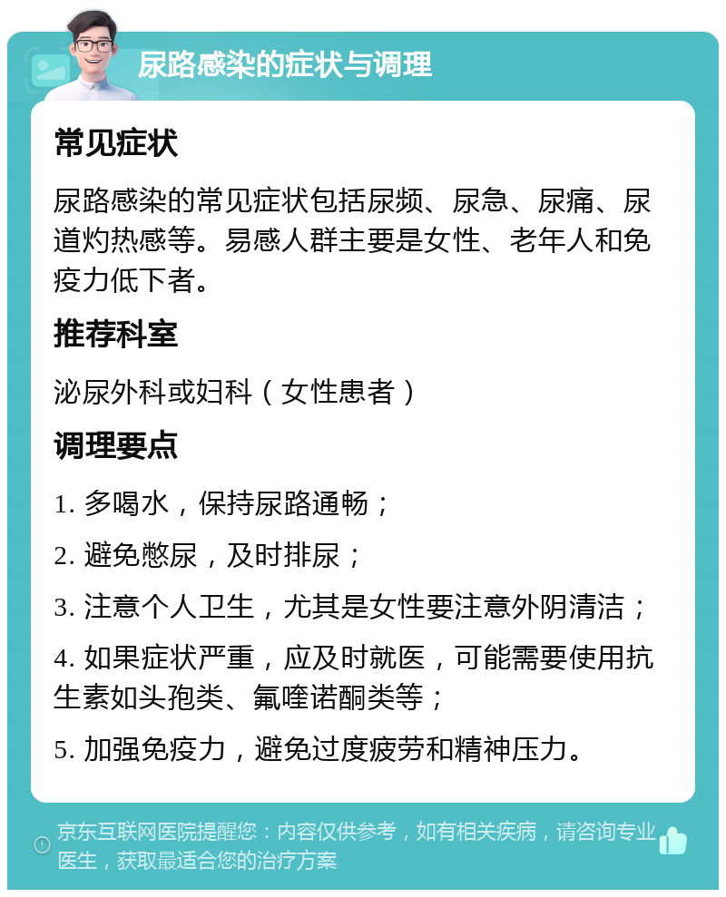 尿路感染的症状与调理 常见症状 尿路感染的常见症状包括尿频、尿急、尿痛、尿道灼热感等。易感人群主要是女性、老年人和免疫力低下者。 推荐科室 泌尿外科或妇科（女性患者） 调理要点 1. 多喝水，保持尿路通畅； 2. 避免憋尿，及时排尿； 3. 注意个人卫生，尤其是女性要注意外阴清洁； 4. 如果症状严重，应及时就医，可能需要使用抗生素如头孢类、氟喹诺酮类等； 5. 加强免疫力，避免过度疲劳和精神压力。