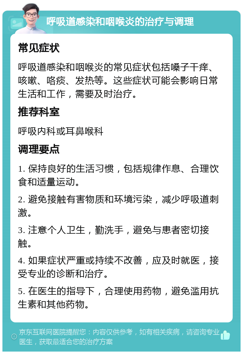 呼吸道感染和咽喉炎的治疗与调理 常见症状 呼吸道感染和咽喉炎的常见症状包括嗓子干痒、咳嗽、咯痰、发热等。这些症状可能会影响日常生活和工作，需要及时治疗。 推荐科室 呼吸内科或耳鼻喉科 调理要点 1. 保持良好的生活习惯，包括规律作息、合理饮食和适量运动。 2. 避免接触有害物质和环境污染，减少呼吸道刺激。 3. 注意个人卫生，勤洗手，避免与患者密切接触。 4. 如果症状严重或持续不改善，应及时就医，接受专业的诊断和治疗。 5. 在医生的指导下，合理使用药物，避免滥用抗生素和其他药物。