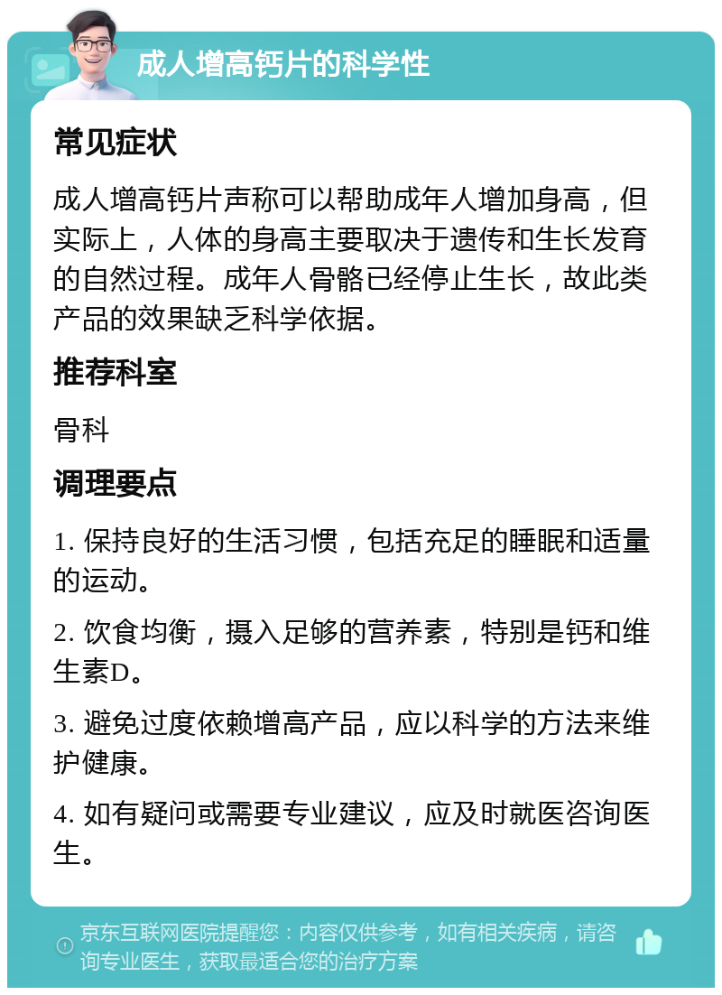 成人增高钙片的科学性 常见症状 成人增高钙片声称可以帮助成年人增加身高，但实际上，人体的身高主要取决于遗传和生长发育的自然过程。成年人骨骼已经停止生长，故此类产品的效果缺乏科学依据。 推荐科室 骨科 调理要点 1. 保持良好的生活习惯，包括充足的睡眠和适量的运动。 2. 饮食均衡，摄入足够的营养素，特别是钙和维生素D。 3. 避免过度依赖增高产品，应以科学的方法来维护健康。 4. 如有疑问或需要专业建议，应及时就医咨询医生。