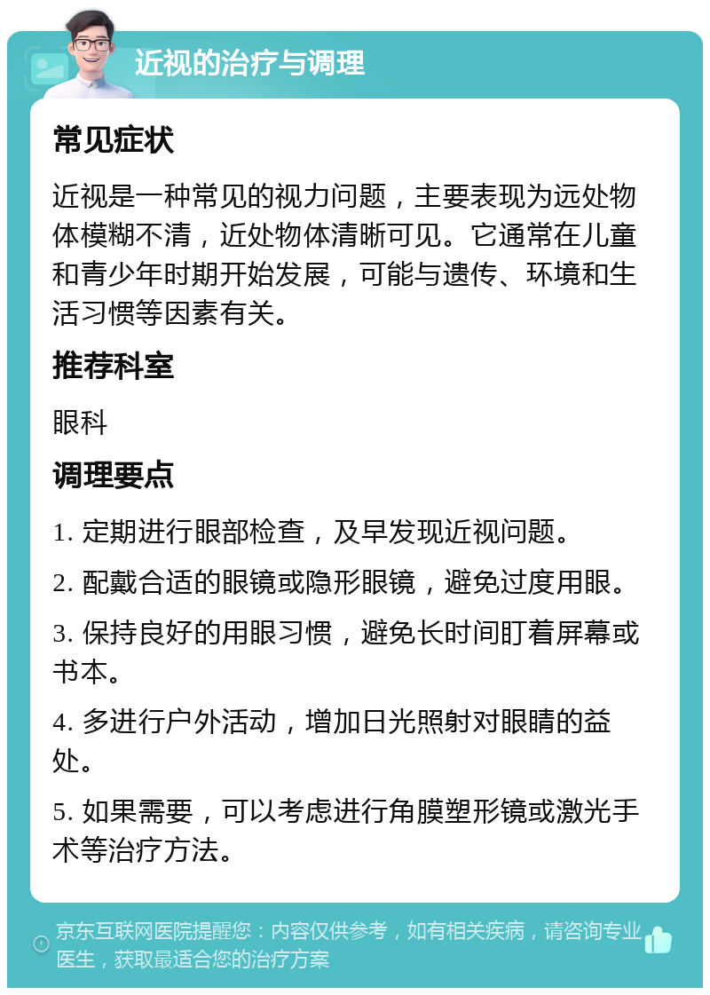 近视的治疗与调理 常见症状 近视是一种常见的视力问题，主要表现为远处物体模糊不清，近处物体清晰可见。它通常在儿童和青少年时期开始发展，可能与遗传、环境和生活习惯等因素有关。 推荐科室 眼科 调理要点 1. 定期进行眼部检查，及早发现近视问题。 2. 配戴合适的眼镜或隐形眼镜，避免过度用眼。 3. 保持良好的用眼习惯，避免长时间盯着屏幕或书本。 4. 多进行户外活动，增加日光照射对眼睛的益处。 5. 如果需要，可以考虑进行角膜塑形镜或激光手术等治疗方法。