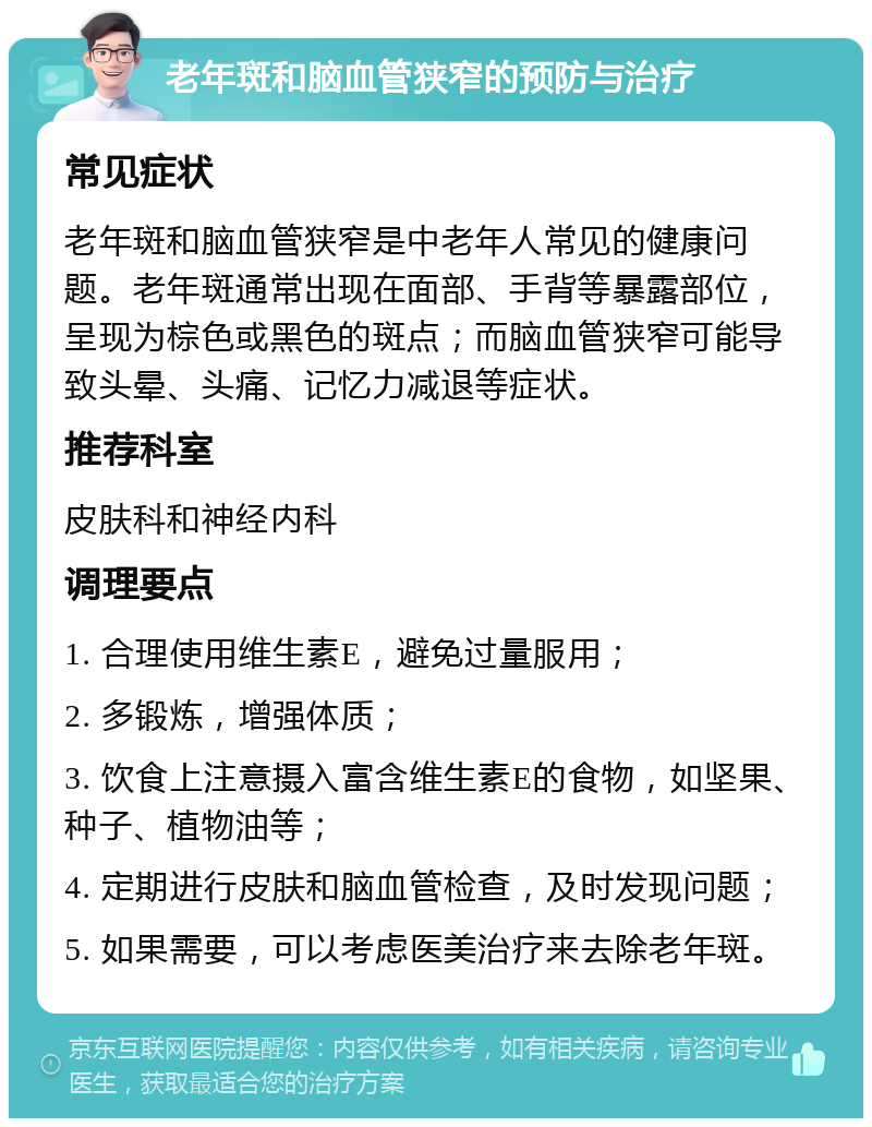 老年斑和脑血管狭窄的预防与治疗 常见症状 老年斑和脑血管狭窄是中老年人常见的健康问题。老年斑通常出现在面部、手背等暴露部位，呈现为棕色或黑色的斑点；而脑血管狭窄可能导致头晕、头痛、记忆力减退等症状。 推荐科室 皮肤科和神经内科 调理要点 1. 合理使用维生素E，避免过量服用； 2. 多锻炼，增强体质； 3. 饮食上注意摄入富含维生素E的食物，如坚果、种子、植物油等； 4. 定期进行皮肤和脑血管检查，及时发现问题； 5. 如果需要，可以考虑医美治疗来去除老年斑。