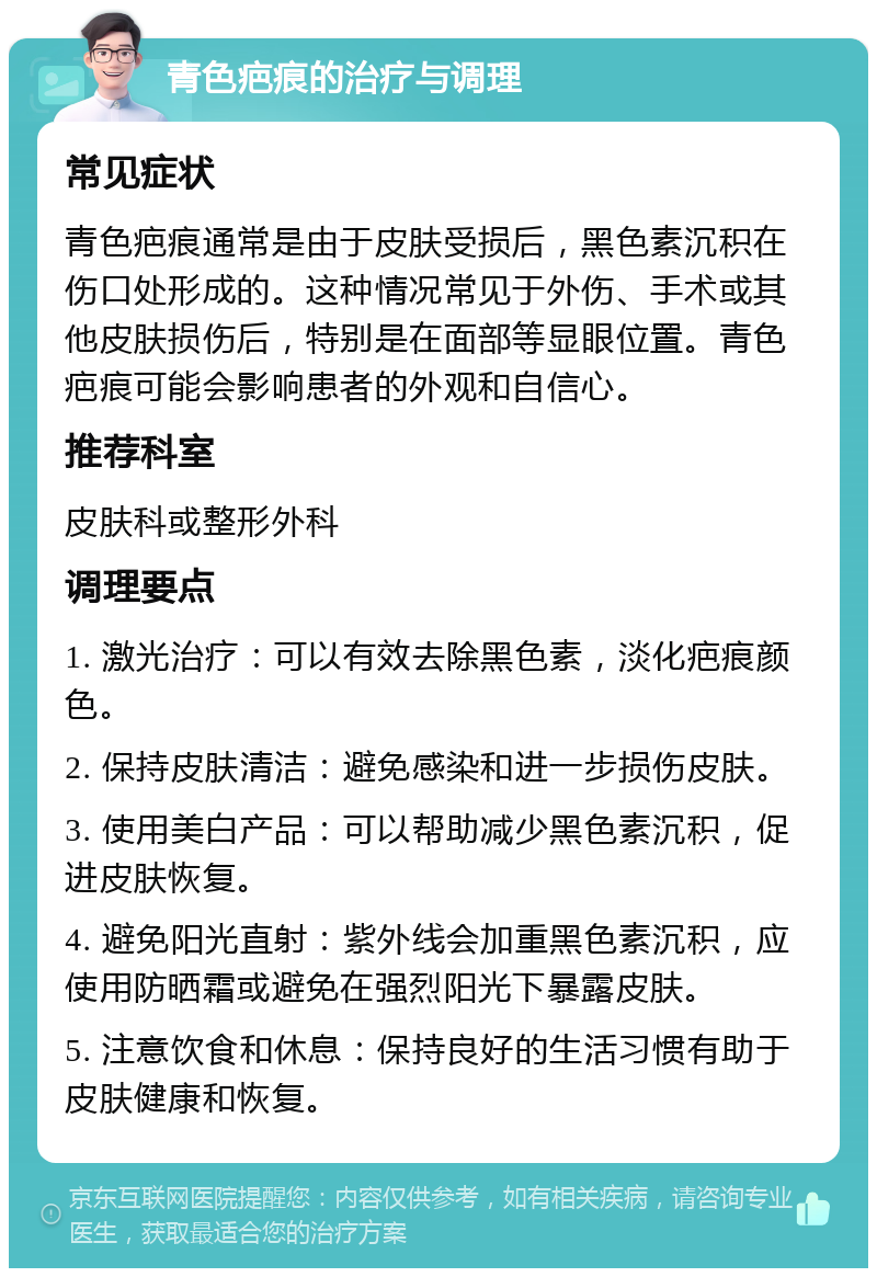 青色疤痕的治疗与调理 常见症状 青色疤痕通常是由于皮肤受损后，黑色素沉积在伤口处形成的。这种情况常见于外伤、手术或其他皮肤损伤后，特别是在面部等显眼位置。青色疤痕可能会影响患者的外观和自信心。 推荐科室 皮肤科或整形外科 调理要点 1. 激光治疗：可以有效去除黑色素，淡化疤痕颜色。 2. 保持皮肤清洁：避免感染和进一步损伤皮肤。 3. 使用美白产品：可以帮助减少黑色素沉积，促进皮肤恢复。 4. 避免阳光直射：紫外线会加重黑色素沉积，应使用防晒霜或避免在强烈阳光下暴露皮肤。 5. 注意饮食和休息：保持良好的生活习惯有助于皮肤健康和恢复。