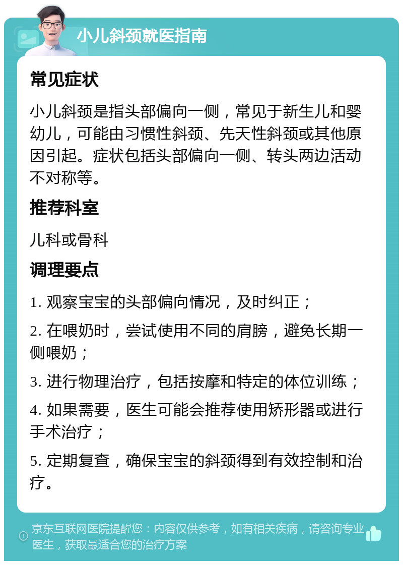 小儿斜颈就医指南 常见症状 小儿斜颈是指头部偏向一侧，常见于新生儿和婴幼儿，可能由习惯性斜颈、先天性斜颈或其他原因引起。症状包括头部偏向一侧、转头两边活动不对称等。 推荐科室 儿科或骨科 调理要点 1. 观察宝宝的头部偏向情况，及时纠正； 2. 在喂奶时，尝试使用不同的肩膀，避免长期一侧喂奶； 3. 进行物理治疗，包括按摩和特定的体位训练； 4. 如果需要，医生可能会推荐使用矫形器或进行手术治疗； 5. 定期复查，确保宝宝的斜颈得到有效控制和治疗。