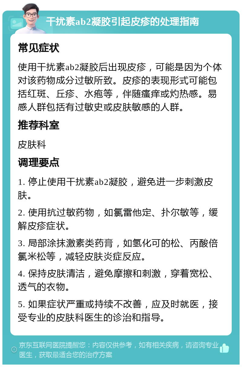 干扰素ab2凝胶引起皮疹的处理指南 常见症状 使用干扰素ab2凝胶后出现皮疹，可能是因为个体对该药物成分过敏所致。皮疹的表现形式可能包括红斑、丘疹、水疱等，伴随瘙痒或灼热感。易感人群包括有过敏史或皮肤敏感的人群。 推荐科室 皮肤科 调理要点 1. 停止使用干扰素ab2凝胶，避免进一步刺激皮肤。 2. 使用抗过敏药物，如氯雷他定、扑尔敏等，缓解皮疹症状。 3. 局部涂抹激素类药膏，如氢化可的松、丙酸倍氯米松等，减轻皮肤炎症反应。 4. 保持皮肤清洁，避免摩擦和刺激，穿着宽松、透气的衣物。 5. 如果症状严重或持续不改善，应及时就医，接受专业的皮肤科医生的诊治和指导。