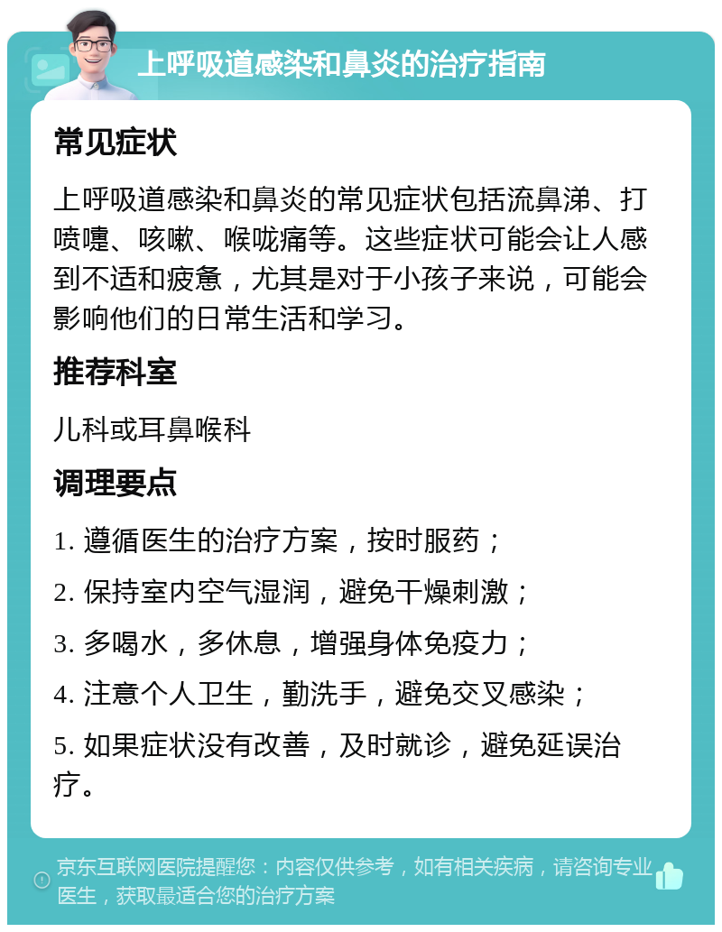 上呼吸道感染和鼻炎的治疗指南 常见症状 上呼吸道感染和鼻炎的常见症状包括流鼻涕、打喷嚏、咳嗽、喉咙痛等。这些症状可能会让人感到不适和疲惫，尤其是对于小孩子来说，可能会影响他们的日常生活和学习。 推荐科室 儿科或耳鼻喉科 调理要点 1. 遵循医生的治疗方案，按时服药； 2. 保持室内空气湿润，避免干燥刺激； 3. 多喝水，多休息，增强身体免疫力； 4. 注意个人卫生，勤洗手，避免交叉感染； 5. 如果症状没有改善，及时就诊，避免延误治疗。