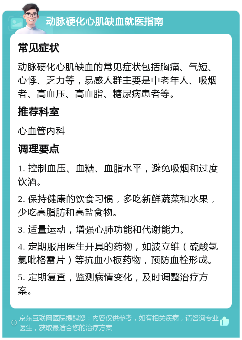 动脉硬化心肌缺血就医指南 常见症状 动脉硬化心肌缺血的常见症状包括胸痛、气短、心悸、乏力等，易感人群主要是中老年人、吸烟者、高血压、高血脂、糖尿病患者等。 推荐科室 心血管内科 调理要点 1. 控制血压、血糖、血脂水平，避免吸烟和过度饮酒。 2. 保持健康的饮食习惯，多吃新鲜蔬菜和水果，少吃高脂肪和高盐食物。 3. 适量运动，增强心肺功能和代谢能力。 4. 定期服用医生开具的药物，如波立维（硫酸氢氯吡格雷片）等抗血小板药物，预防血栓形成。 5. 定期复查，监测病情变化，及时调整治疗方案。