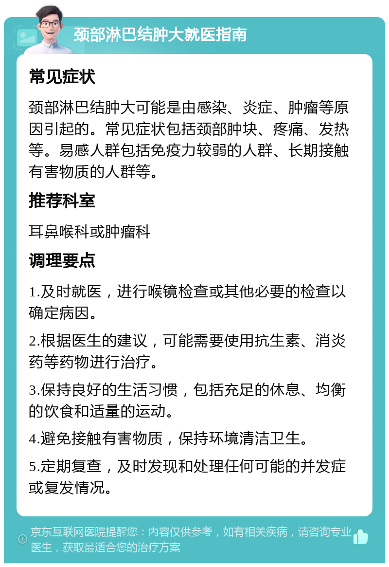 颈部淋巴结肿大就医指南 常见症状 颈部淋巴结肿大可能是由感染、炎症、肿瘤等原因引起的。常见症状包括颈部肿块、疼痛、发热等。易感人群包括免疫力较弱的人群、长期接触有害物质的人群等。 推荐科室 耳鼻喉科或肿瘤科 调理要点 1.及时就医，进行喉镜检查或其他必要的检查以确定病因。 2.根据医生的建议，可能需要使用抗生素、消炎药等药物进行治疗。 3.保持良好的生活习惯，包括充足的休息、均衡的饮食和适量的运动。 4.避免接触有害物质，保持环境清洁卫生。 5.定期复查，及时发现和处理任何可能的并发症或复发情况。