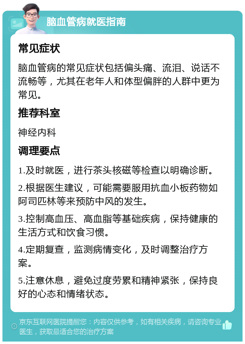 脑血管病就医指南 常见症状 脑血管病的常见症状包括偏头痛、流泪、说话不流畅等，尤其在老年人和体型偏胖的人群中更为常见。 推荐科室 神经内科 调理要点 1.及时就医，进行茶头核磁等检查以明确诊断。 2.根据医生建议，可能需要服用抗血小板药物如阿司匹林等来预防中风的发生。 3.控制高血压、高血脂等基础疾病，保持健康的生活方式和饮食习惯。 4.定期复查，监测病情变化，及时调整治疗方案。 5.注意休息，避免过度劳累和精神紧张，保持良好的心态和情绪状态。