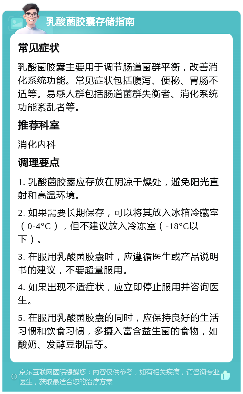 乳酸菌胶囊存储指南 常见症状 乳酸菌胶囊主要用于调节肠道菌群平衡，改善消化系统功能。常见症状包括腹泻、便秘、胃肠不适等。易感人群包括肠道菌群失衡者、消化系统功能紊乱者等。 推荐科室 消化内科 调理要点 1. 乳酸菌胶囊应存放在阴凉干燥处，避免阳光直射和高温环境。 2. 如果需要长期保存，可以将其放入冰箱冷藏室（0-4°C），但不建议放入冷冻室（-18°C以下）。 3. 在服用乳酸菌胶囊时，应遵循医生或产品说明书的建议，不要超量服用。 4. 如果出现不适症状，应立即停止服用并咨询医生。 5. 在服用乳酸菌胶囊的同时，应保持良好的生活习惯和饮食习惯，多摄入富含益生菌的食物，如酸奶、发酵豆制品等。