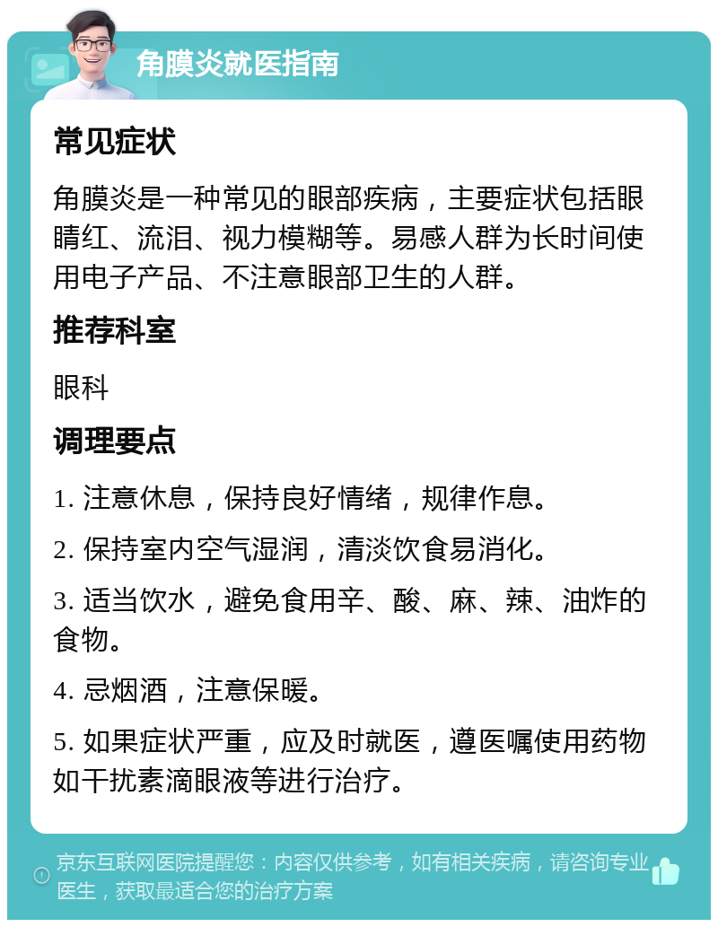 角膜炎就医指南 常见症状 角膜炎是一种常见的眼部疾病，主要症状包括眼睛红、流泪、视力模糊等。易感人群为长时间使用电子产品、不注意眼部卫生的人群。 推荐科室 眼科 调理要点 1. 注意休息，保持良好情绪，规律作息。 2. 保持室内空气湿润，清淡饮食易消化。 3. 适当饮水，避免食用辛、酸、麻、辣、油炸的食物。 4. 忌烟酒，注意保暖。 5. 如果症状严重，应及时就医，遵医嘱使用药物如干扰素滴眼液等进行治疗。