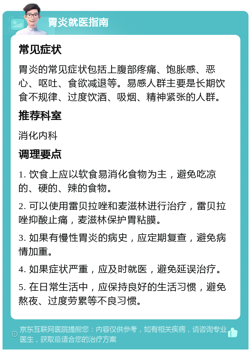 胃炎就医指南 常见症状 胃炎的常见症状包括上腹部疼痛、饱胀感、恶心、呕吐、食欲减退等。易感人群主要是长期饮食不规律、过度饮酒、吸烟、精神紧张的人群。 推荐科室 消化内科 调理要点 1. 饮食上应以软食易消化食物为主，避免吃凉的、硬的、辣的食物。 2. 可以使用雷贝拉唑和麦滋林进行治疗，雷贝拉唑抑酸止痛，麦滋林保护胃粘膜。 3. 如果有慢性胃炎的病史，应定期复查，避免病情加重。 4. 如果症状严重，应及时就医，避免延误治疗。 5. 在日常生活中，应保持良好的生活习惯，避免熬夜、过度劳累等不良习惯。