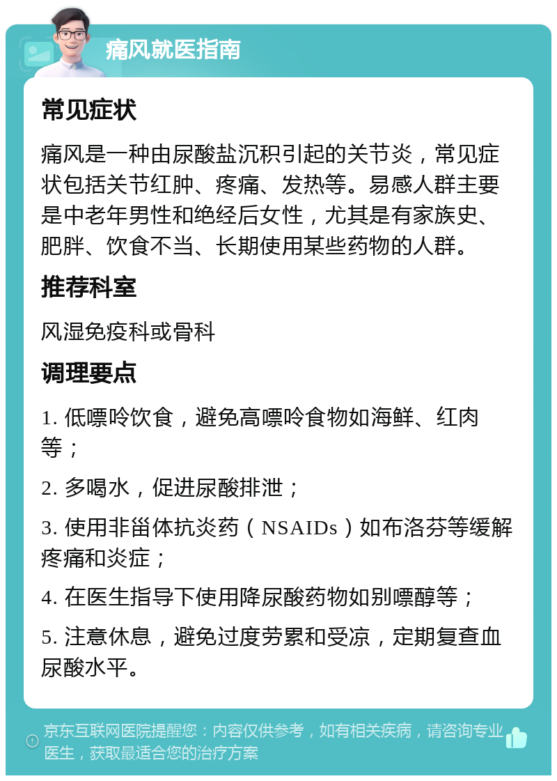 痛风就医指南 常见症状 痛风是一种由尿酸盐沉积引起的关节炎，常见症状包括关节红肿、疼痛、发热等。易感人群主要是中老年男性和绝经后女性，尤其是有家族史、肥胖、饮食不当、长期使用某些药物的人群。 推荐科室 风湿免疫科或骨科 调理要点 1. 低嘌呤饮食，避免高嘌呤食物如海鲜、红肉等； 2. 多喝水，促进尿酸排泄； 3. 使用非甾体抗炎药（NSAIDs）如布洛芬等缓解疼痛和炎症； 4. 在医生指导下使用降尿酸药物如别嘌醇等； 5. 注意休息，避免过度劳累和受凉，定期复查血尿酸水平。