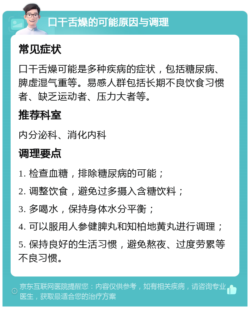 口干舌燥的可能原因与调理 常见症状 口干舌燥可能是多种疾病的症状，包括糖尿病、脾虚湿气重等。易感人群包括长期不良饮食习惯者、缺乏运动者、压力大者等。 推荐科室 内分泌科、消化内科 调理要点 1. 检查血糖，排除糖尿病的可能； 2. 调整饮食，避免过多摄入含糖饮料； 3. 多喝水，保持身体水分平衡； 4. 可以服用人参健脾丸和知柏地黄丸进行调理； 5. 保持良好的生活习惯，避免熬夜、过度劳累等不良习惯。