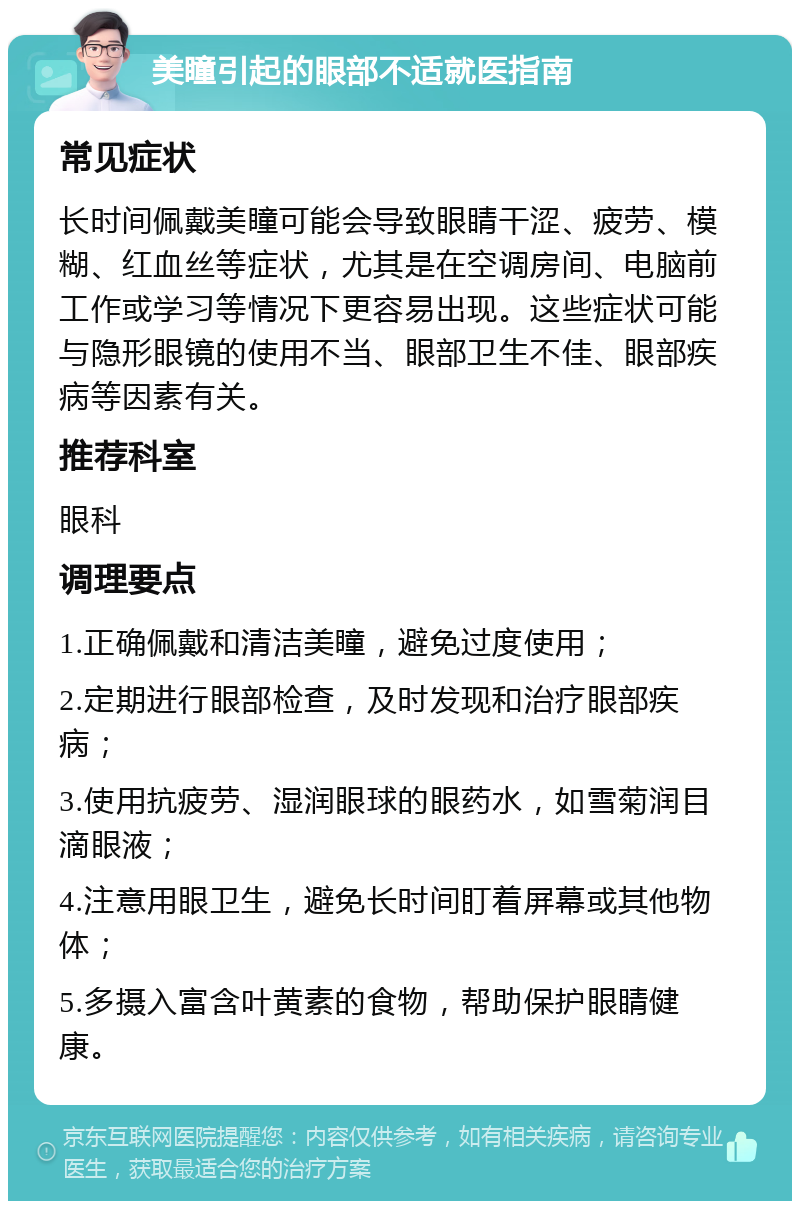 美瞳引起的眼部不适就医指南 常见症状 长时间佩戴美瞳可能会导致眼睛干涩、疲劳、模糊、红血丝等症状，尤其是在空调房间、电脑前工作或学习等情况下更容易出现。这些症状可能与隐形眼镜的使用不当、眼部卫生不佳、眼部疾病等因素有关。 推荐科室 眼科 调理要点 1.正确佩戴和清洁美瞳，避免过度使用； 2.定期进行眼部检查，及时发现和治疗眼部疾病； 3.使用抗疲劳、湿润眼球的眼药水，如雪菊润目滴眼液； 4.注意用眼卫生，避免长时间盯着屏幕或其他物体； 5.多摄入富含叶黄素的食物，帮助保护眼睛健康。