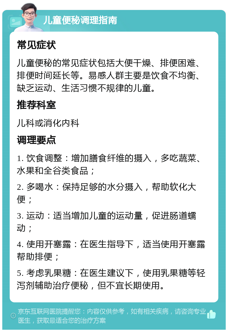 儿童便秘调理指南 常见症状 儿童便秘的常见症状包括大便干燥、排便困难、排便时间延长等。易感人群主要是饮食不均衡、缺乏运动、生活习惯不规律的儿童。 推荐科室 儿科或消化内科 调理要点 1. 饮食调整：增加膳食纤维的摄入，多吃蔬菜、水果和全谷类食品； 2. 多喝水：保持足够的水分摄入，帮助软化大便； 3. 运动：适当增加儿童的运动量，促进肠道蠕动； 4. 使用开塞露：在医生指导下，适当使用开塞露帮助排便； 5. 考虑乳果糖：在医生建议下，使用乳果糖等轻泻剂辅助治疗便秘，但不宜长期使用。