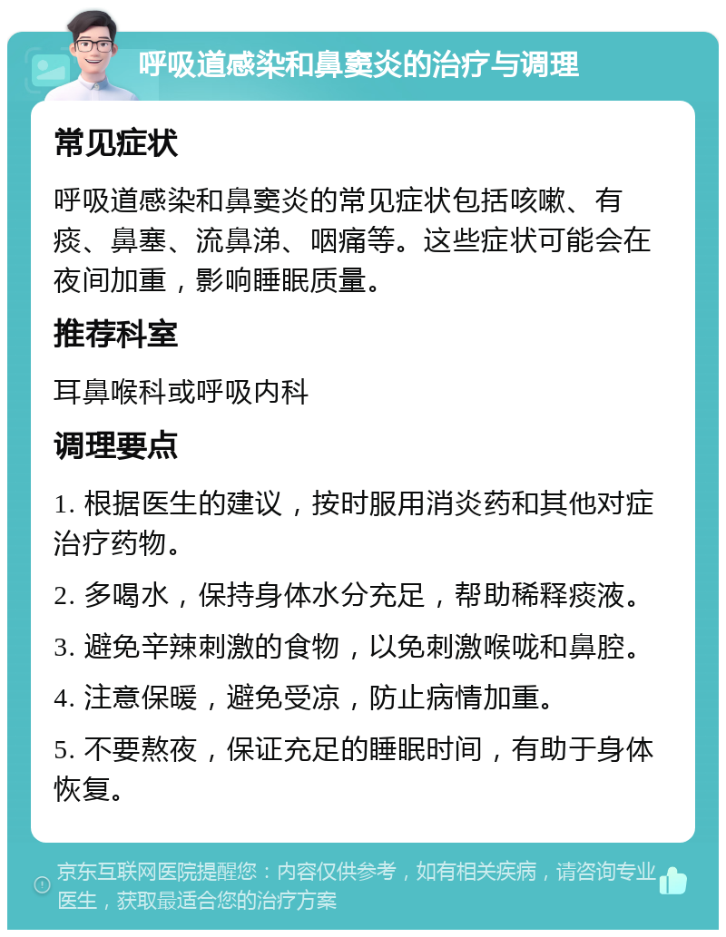 呼吸道感染和鼻窦炎的治疗与调理 常见症状 呼吸道感染和鼻窦炎的常见症状包括咳嗽、有痰、鼻塞、流鼻涕、咽痛等。这些症状可能会在夜间加重，影响睡眠质量。 推荐科室 耳鼻喉科或呼吸内科 调理要点 1. 根据医生的建议，按时服用消炎药和其他对症治疗药物。 2. 多喝水，保持身体水分充足，帮助稀释痰液。 3. 避免辛辣刺激的食物，以免刺激喉咙和鼻腔。 4. 注意保暖，避免受凉，防止病情加重。 5. 不要熬夜，保证充足的睡眠时间，有助于身体恢复。