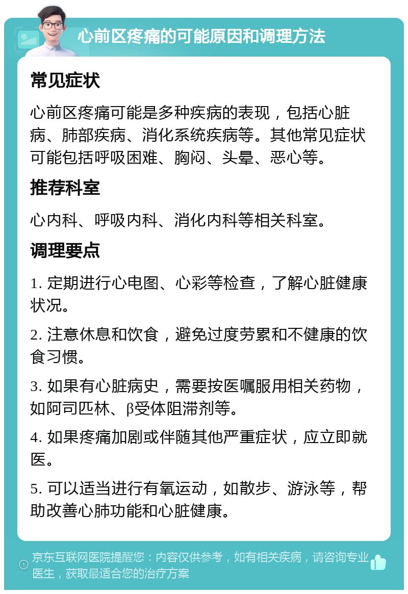 心前区疼痛的可能原因和调理方法 常见症状 心前区疼痛可能是多种疾病的表现，包括心脏病、肺部疾病、消化系统疾病等。其他常见症状可能包括呼吸困难、胸闷、头晕、恶心等。 推荐科室 心内科、呼吸内科、消化内科等相关科室。 调理要点 1. 定期进行心电图、心彩等检查，了解心脏健康状况。 2. 注意休息和饮食，避免过度劳累和不健康的饮食习惯。 3. 如果有心脏病史，需要按医嘱服用相关药物，如阿司匹林、β受体阻滞剂等。 4. 如果疼痛加剧或伴随其他严重症状，应立即就医。 5. 可以适当进行有氧运动，如散步、游泳等，帮助改善心肺功能和心脏健康。