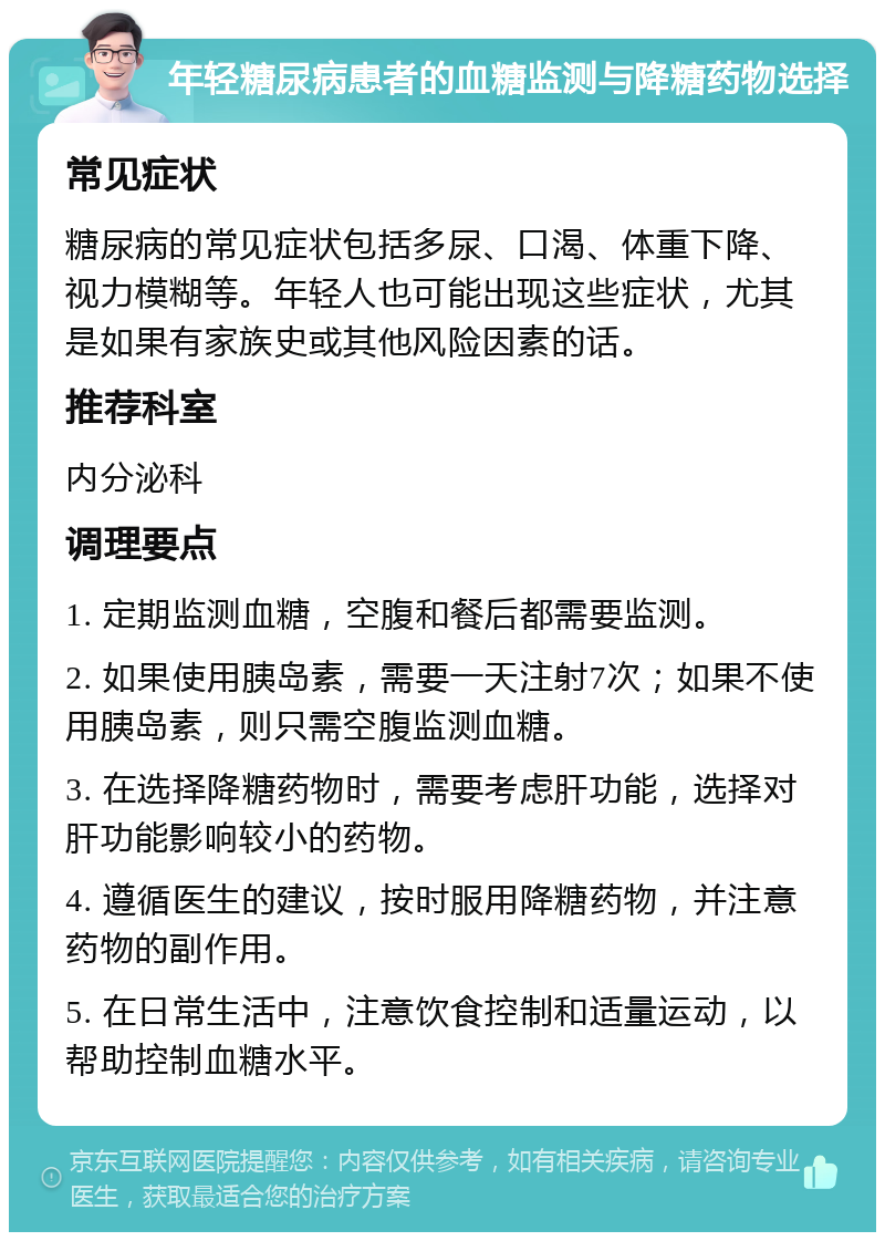 年轻糖尿病患者的血糖监测与降糖药物选择 常见症状 糖尿病的常见症状包括多尿、口渴、体重下降、视力模糊等。年轻人也可能出现这些症状，尤其是如果有家族史或其他风险因素的话。 推荐科室 内分泌科 调理要点 1. 定期监测血糖，空腹和餐后都需要监测。 2. 如果使用胰岛素，需要一天注射7次；如果不使用胰岛素，则只需空腹监测血糖。 3. 在选择降糖药物时，需要考虑肝功能，选择对肝功能影响较小的药物。 4. 遵循医生的建议，按时服用降糖药物，并注意药物的副作用。 5. 在日常生活中，注意饮食控制和适量运动，以帮助控制血糖水平。