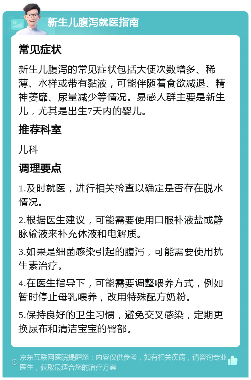 新生儿腹泻就医指南 常见症状 新生儿腹泻的常见症状包括大便次数增多、稀薄、水样或带有黏液，可能伴随着食欲减退、精神萎靡、尿量减少等情况。易感人群主要是新生儿，尤其是出生7天内的婴儿。 推荐科室 儿科 调理要点 1.及时就医，进行相关检查以确定是否存在脱水情况。 2.根据医生建议，可能需要使用口服补液盐或静脉输液来补充体液和电解质。 3.如果是细菌感染引起的腹泻，可能需要使用抗生素治疗。 4.在医生指导下，可能需要调整喂养方式，例如暂时停止母乳喂养，改用特殊配方奶粉。 5.保持良好的卫生习惯，避免交叉感染，定期更换尿布和清洁宝宝的臀部。