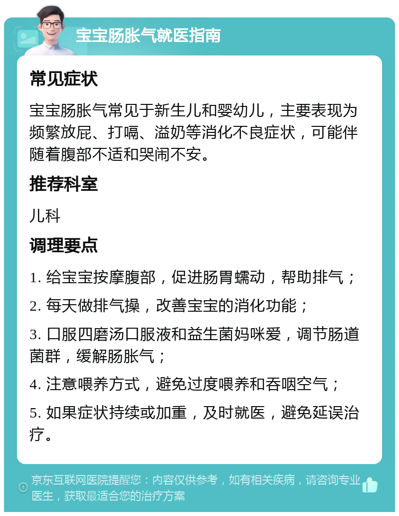 宝宝肠胀气就医指南 常见症状 宝宝肠胀气常见于新生儿和婴幼儿，主要表现为频繁放屁、打嗝、溢奶等消化不良症状，可能伴随着腹部不适和哭闹不安。 推荐科室 儿科 调理要点 1. 给宝宝按摩腹部，促进肠胃蠕动，帮助排气； 2. 每天做排气操，改善宝宝的消化功能； 3. 口服四磨汤口服液和益生菌妈咪爱，调节肠道菌群，缓解肠胀气； 4. 注意喂养方式，避免过度喂养和吞咽空气； 5. 如果症状持续或加重，及时就医，避免延误治疗。