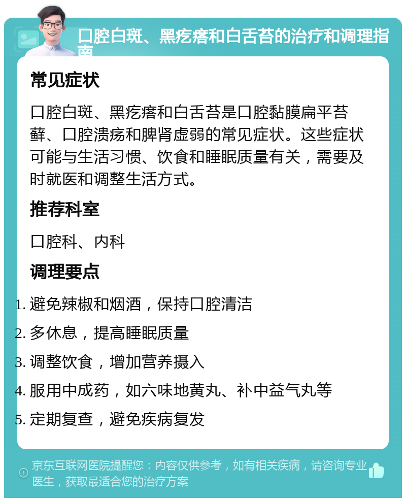 口腔白斑、黑疙瘩和白舌苔的治疗和调理指南 常见症状 口腔白斑、黑疙瘩和白舌苔是口腔黏膜扁平苔藓、口腔溃疡和脾肾虚弱的常见症状。这些症状可能与生活习惯、饮食和睡眠质量有关，需要及时就医和调整生活方式。 推荐科室 口腔科、内科 调理要点 避免辣椒和烟酒，保持口腔清洁 多休息，提高睡眠质量 调整饮食，增加营养摄入 服用中成药，如六味地黄丸、补中益气丸等 定期复查，避免疾病复发