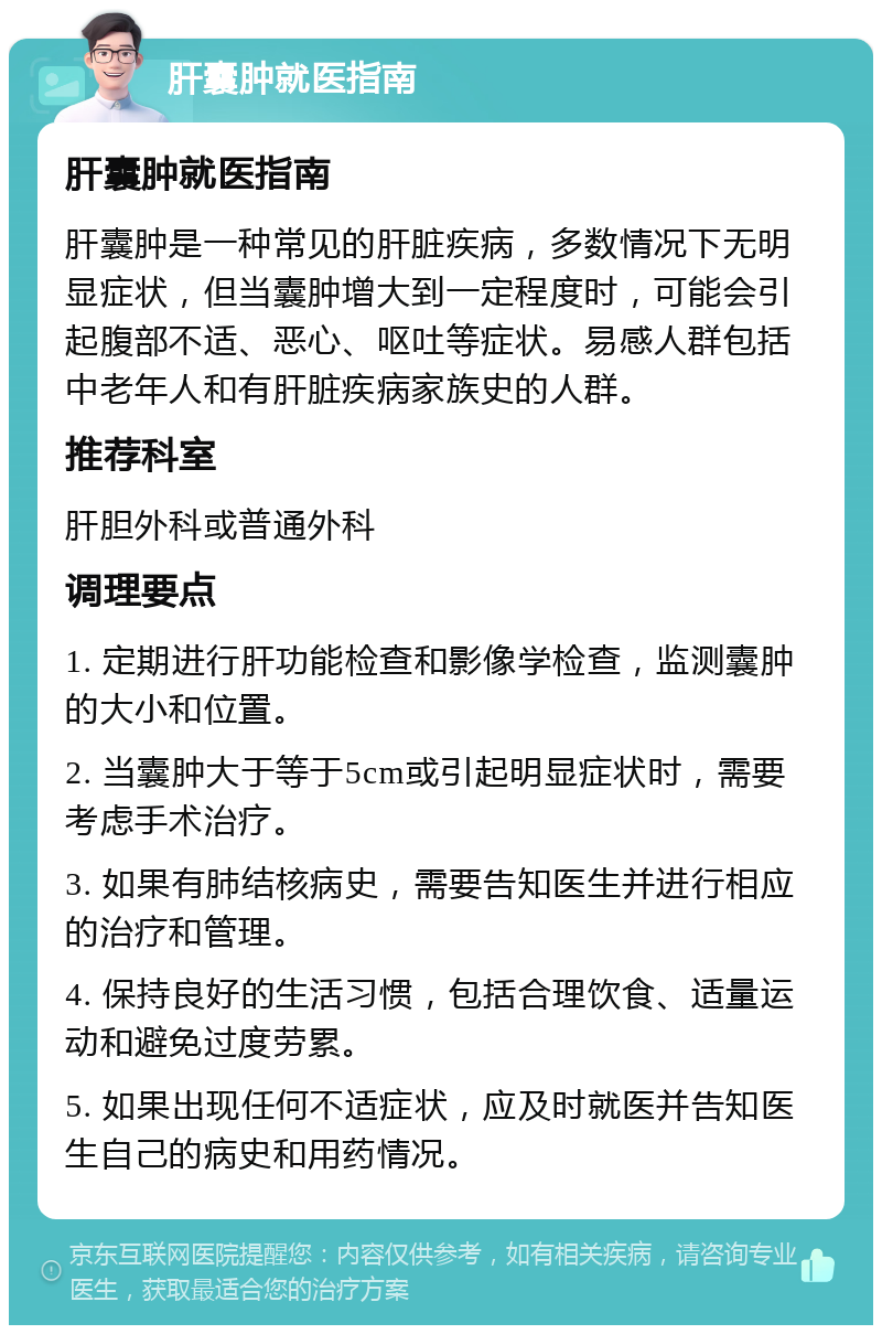 肝囊肿就医指南 肝囊肿就医指南 肝囊肿是一种常见的肝脏疾病，多数情况下无明显症状，但当囊肿增大到一定程度时，可能会引起腹部不适、恶心、呕吐等症状。易感人群包括中老年人和有肝脏疾病家族史的人群。 推荐科室 肝胆外科或普通外科 调理要点 1. 定期进行肝功能检查和影像学检查，监测囊肿的大小和位置。 2. 当囊肿大于等于5cm或引起明显症状时，需要考虑手术治疗。 3. 如果有肺结核病史，需要告知医生并进行相应的治疗和管理。 4. 保持良好的生活习惯，包括合理饮食、适量运动和避免过度劳累。 5. 如果出现任何不适症状，应及时就医并告知医生自己的病史和用药情况。