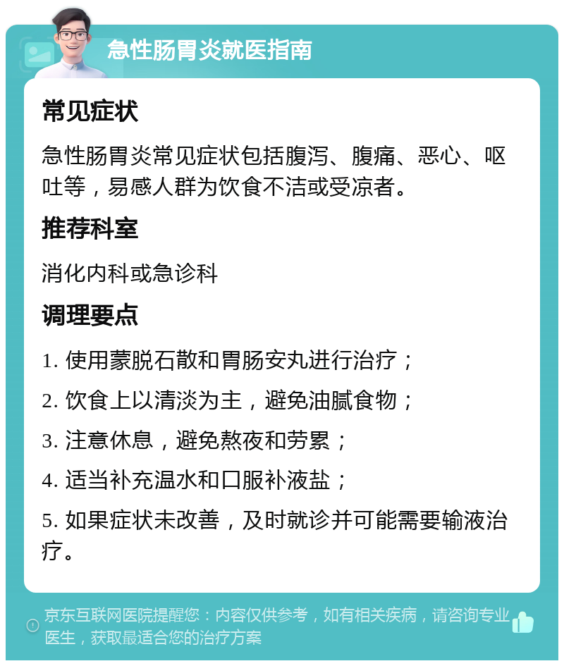 急性肠胃炎就医指南 常见症状 急性肠胃炎常见症状包括腹泻、腹痛、恶心、呕吐等，易感人群为饮食不洁或受凉者。 推荐科室 消化内科或急诊科 调理要点 1. 使用蒙脱石散和胃肠安丸进行治疗； 2. 饮食上以清淡为主，避免油腻食物； 3. 注意休息，避免熬夜和劳累； 4. 适当补充温水和口服补液盐； 5. 如果症状未改善，及时就诊并可能需要输液治疗。