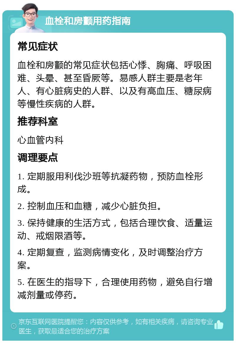 血栓和房颤用药指南 常见症状 血栓和房颤的常见症状包括心悸、胸痛、呼吸困难、头晕、甚至昏厥等。易感人群主要是老年人、有心脏病史的人群、以及有高血压、糖尿病等慢性疾病的人群。 推荐科室 心血管内科 调理要点 1. 定期服用利伐沙班等抗凝药物，预防血栓形成。 2. 控制血压和血糖，减少心脏负担。 3. 保持健康的生活方式，包括合理饮食、适量运动、戒烟限酒等。 4. 定期复查，监测病情变化，及时调整治疗方案。 5. 在医生的指导下，合理使用药物，避免自行增减剂量或停药。