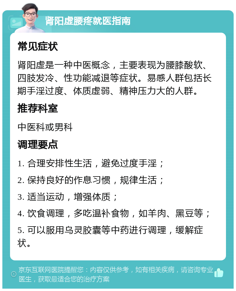 肾阳虚腰疼就医指南 常见症状 肾阳虚是一种中医概念，主要表现为腰膝酸软、四肢发冷、性功能减退等症状。易感人群包括长期手淫过度、体质虚弱、精神压力大的人群。 推荐科室 中医科或男科 调理要点 1. 合理安排性生活，避免过度手淫； 2. 保持良好的作息习惯，规律生活； 3. 适当运动，增强体质； 4. 饮食调理，多吃温补食物，如羊肉、黑豆等； 5. 可以服用乌灵胶囊等中药进行调理，缓解症状。