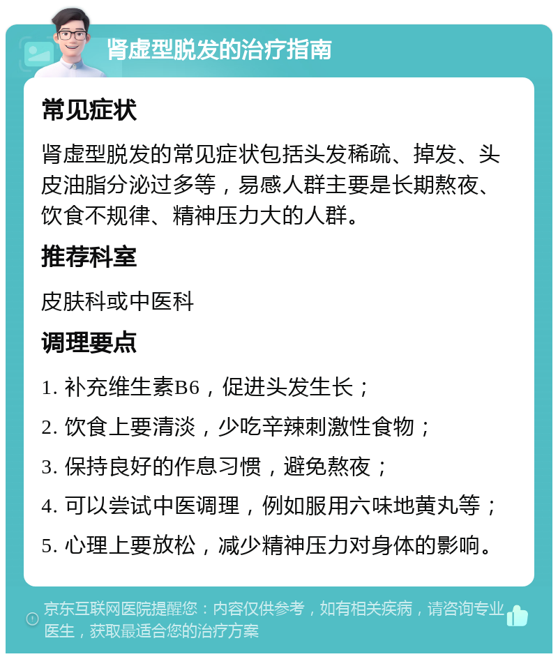 肾虚型脱发的治疗指南 常见症状 肾虚型脱发的常见症状包括头发稀疏、掉发、头皮油脂分泌过多等，易感人群主要是长期熬夜、饮食不规律、精神压力大的人群。 推荐科室 皮肤科或中医科 调理要点 1. 补充维生素B6，促进头发生长； 2. 饮食上要清淡，少吃辛辣刺激性食物； 3. 保持良好的作息习惯，避免熬夜； 4. 可以尝试中医调理，例如服用六味地黄丸等； 5. 心理上要放松，减少精神压力对身体的影响。