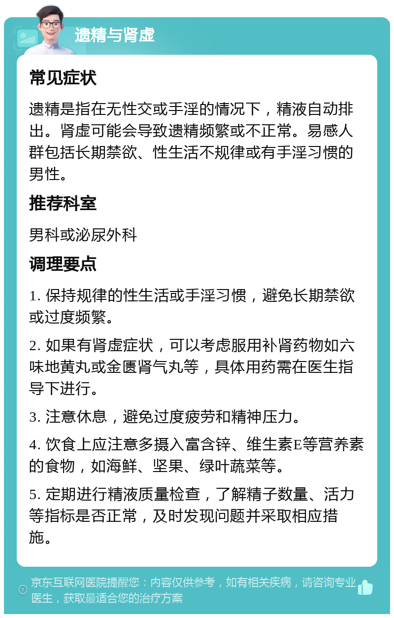 遗精与肾虚 常见症状 遗精是指在无性交或手淫的情况下，精液自动排出。肾虚可能会导致遗精频繁或不正常。易感人群包括长期禁欲、性生活不规律或有手淫习惯的男性。 推荐科室 男科或泌尿外科 调理要点 1. 保持规律的性生活或手淫习惯，避免长期禁欲或过度频繁。 2. 如果有肾虚症状，可以考虑服用补肾药物如六味地黄丸或金匮肾气丸等，具体用药需在医生指导下进行。 3. 注意休息，避免过度疲劳和精神压力。 4. 饮食上应注意多摄入富含锌、维生素E等营养素的食物，如海鲜、坚果、绿叶蔬菜等。 5. 定期进行精液质量检查，了解精子数量、活力等指标是否正常，及时发现问题并采取相应措施。