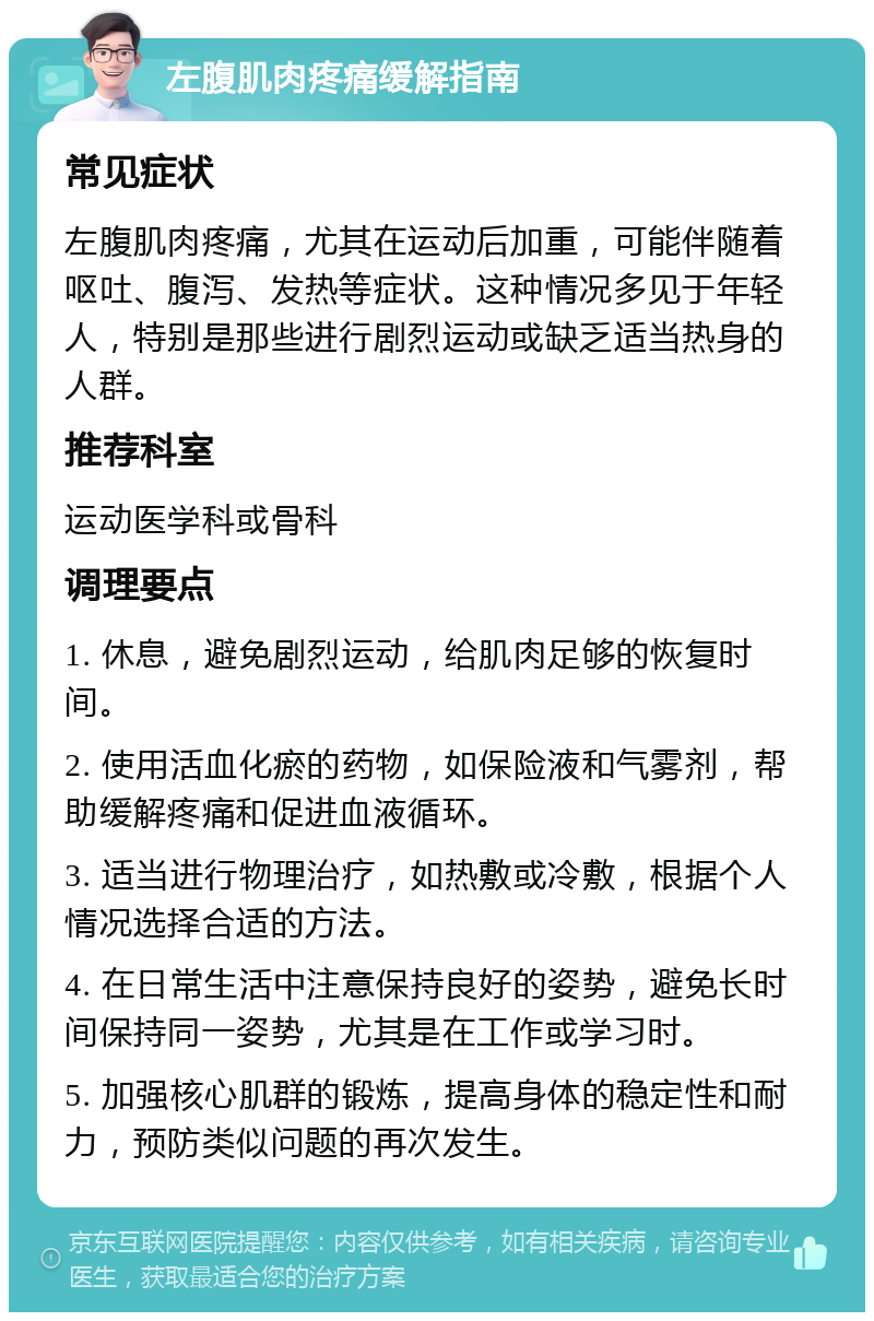 左腹肌肉疼痛缓解指南 常见症状 左腹肌肉疼痛，尤其在运动后加重，可能伴随着呕吐、腹泻、发热等症状。这种情况多见于年轻人，特别是那些进行剧烈运动或缺乏适当热身的人群。 推荐科室 运动医学科或骨科 调理要点 1. 休息，避免剧烈运动，给肌肉足够的恢复时间。 2. 使用活血化瘀的药物，如保险液和气雾剂，帮助缓解疼痛和促进血液循环。 3. 适当进行物理治疗，如热敷或冷敷，根据个人情况选择合适的方法。 4. 在日常生活中注意保持良好的姿势，避免长时间保持同一姿势，尤其是在工作或学习时。 5. 加强核心肌群的锻炼，提高身体的稳定性和耐力，预防类似问题的再次发生。