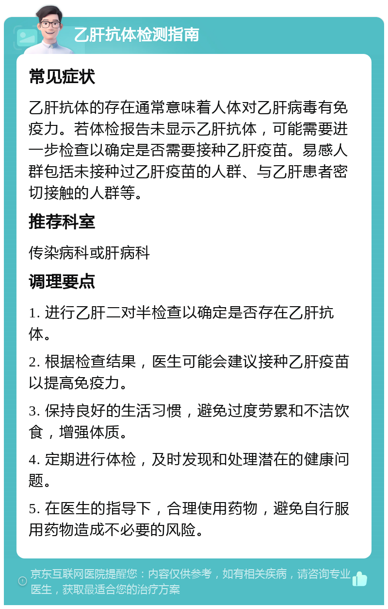 乙肝抗体检测指南 常见症状 乙肝抗体的存在通常意味着人体对乙肝病毒有免疫力。若体检报告未显示乙肝抗体，可能需要进一步检查以确定是否需要接种乙肝疫苗。易感人群包括未接种过乙肝疫苗的人群、与乙肝患者密切接触的人群等。 推荐科室 传染病科或肝病科 调理要点 1. 进行乙肝二对半检查以确定是否存在乙肝抗体。 2. 根据检查结果，医生可能会建议接种乙肝疫苗以提高免疫力。 3. 保持良好的生活习惯，避免过度劳累和不洁饮食，增强体质。 4. 定期进行体检，及时发现和处理潜在的健康问题。 5. 在医生的指导下，合理使用药物，避免自行服用药物造成不必要的风险。