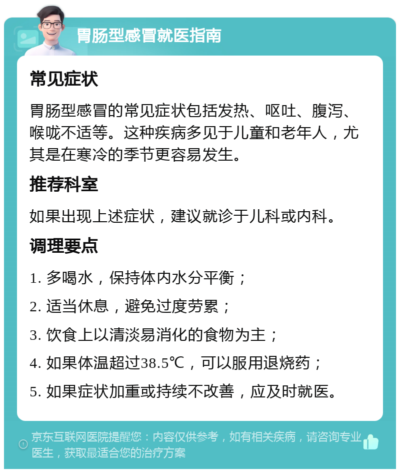 胃肠型感冒就医指南 常见症状 胃肠型感冒的常见症状包括发热、呕吐、腹泻、喉咙不适等。这种疾病多见于儿童和老年人，尤其是在寒冷的季节更容易发生。 推荐科室 如果出现上述症状，建议就诊于儿科或内科。 调理要点 1. 多喝水，保持体内水分平衡； 2. 适当休息，避免过度劳累； 3. 饮食上以清淡易消化的食物为主； 4. 如果体温超过38.5℃，可以服用退烧药； 5. 如果症状加重或持续不改善，应及时就医。