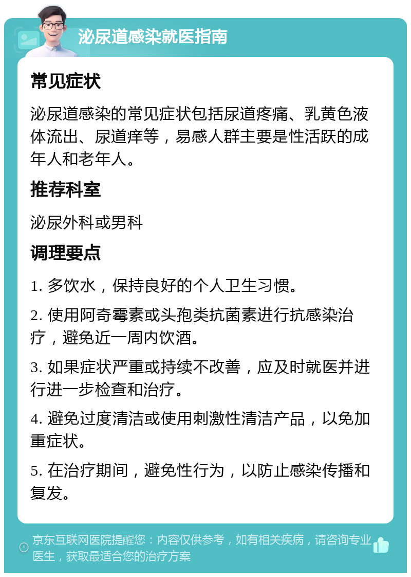 泌尿道感染就医指南 常见症状 泌尿道感染的常见症状包括尿道疼痛、乳黄色液体流出、尿道痒等，易感人群主要是性活跃的成年人和老年人。 推荐科室 泌尿外科或男科 调理要点 1. 多饮水，保持良好的个人卫生习惯。 2. 使用阿奇霉素或头孢类抗菌素进行抗感染治疗，避免近一周内饮酒。 3. 如果症状严重或持续不改善，应及时就医并进行进一步检查和治疗。 4. 避免过度清洁或使用刺激性清洁产品，以免加重症状。 5. 在治疗期间，避免性行为，以防止感染传播和复发。