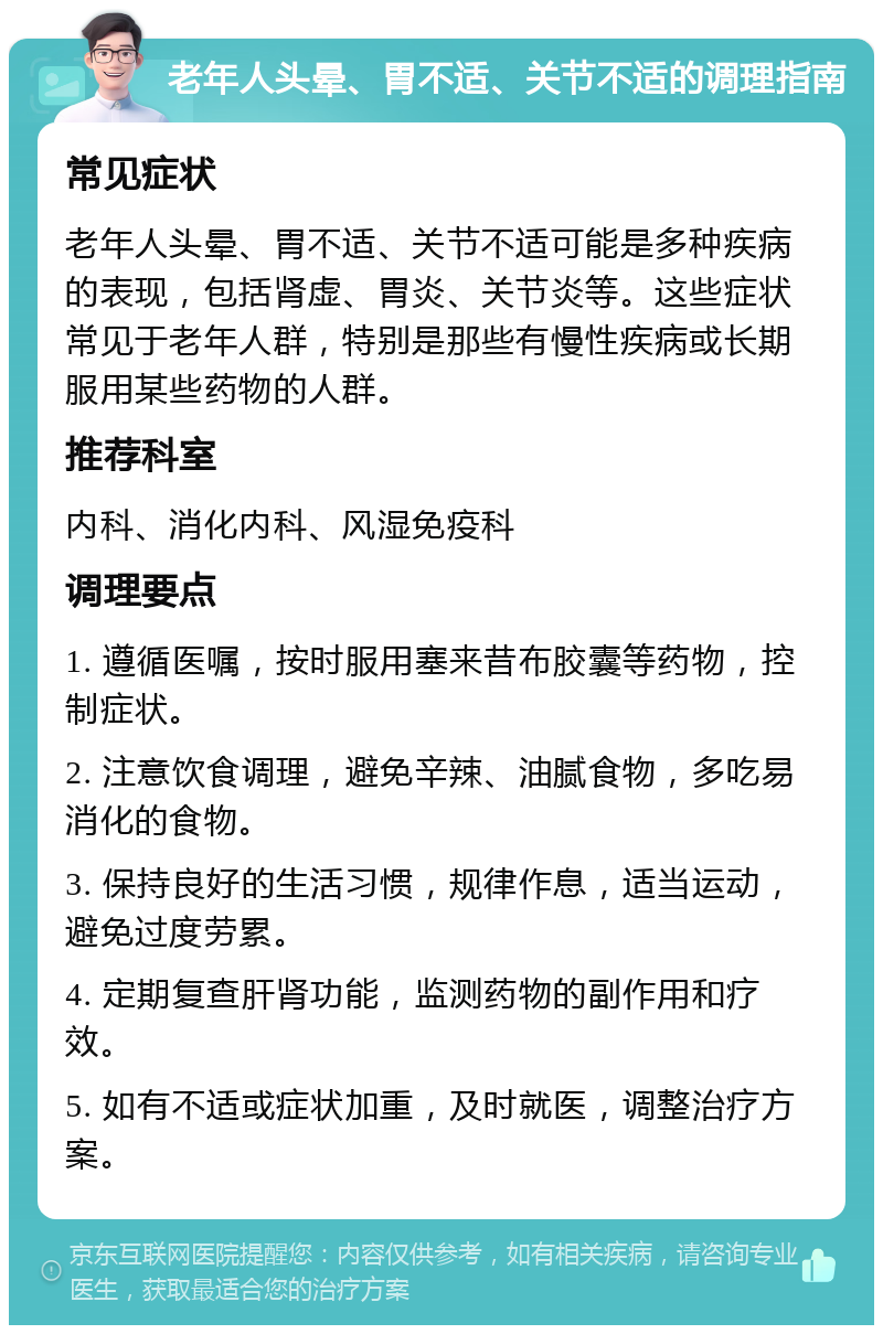 老年人头晕、胃不适、关节不适的调理指南 常见症状 老年人头晕、胃不适、关节不适可能是多种疾病的表现，包括肾虚、胃炎、关节炎等。这些症状常见于老年人群，特别是那些有慢性疾病或长期服用某些药物的人群。 推荐科室 内科、消化内科、风湿免疫科 调理要点 1. 遵循医嘱，按时服用塞来昔布胶囊等药物，控制症状。 2. 注意饮食调理，避免辛辣、油腻食物，多吃易消化的食物。 3. 保持良好的生活习惯，规律作息，适当运动，避免过度劳累。 4. 定期复查肝肾功能，监测药物的副作用和疗效。 5. 如有不适或症状加重，及时就医，调整治疗方案。