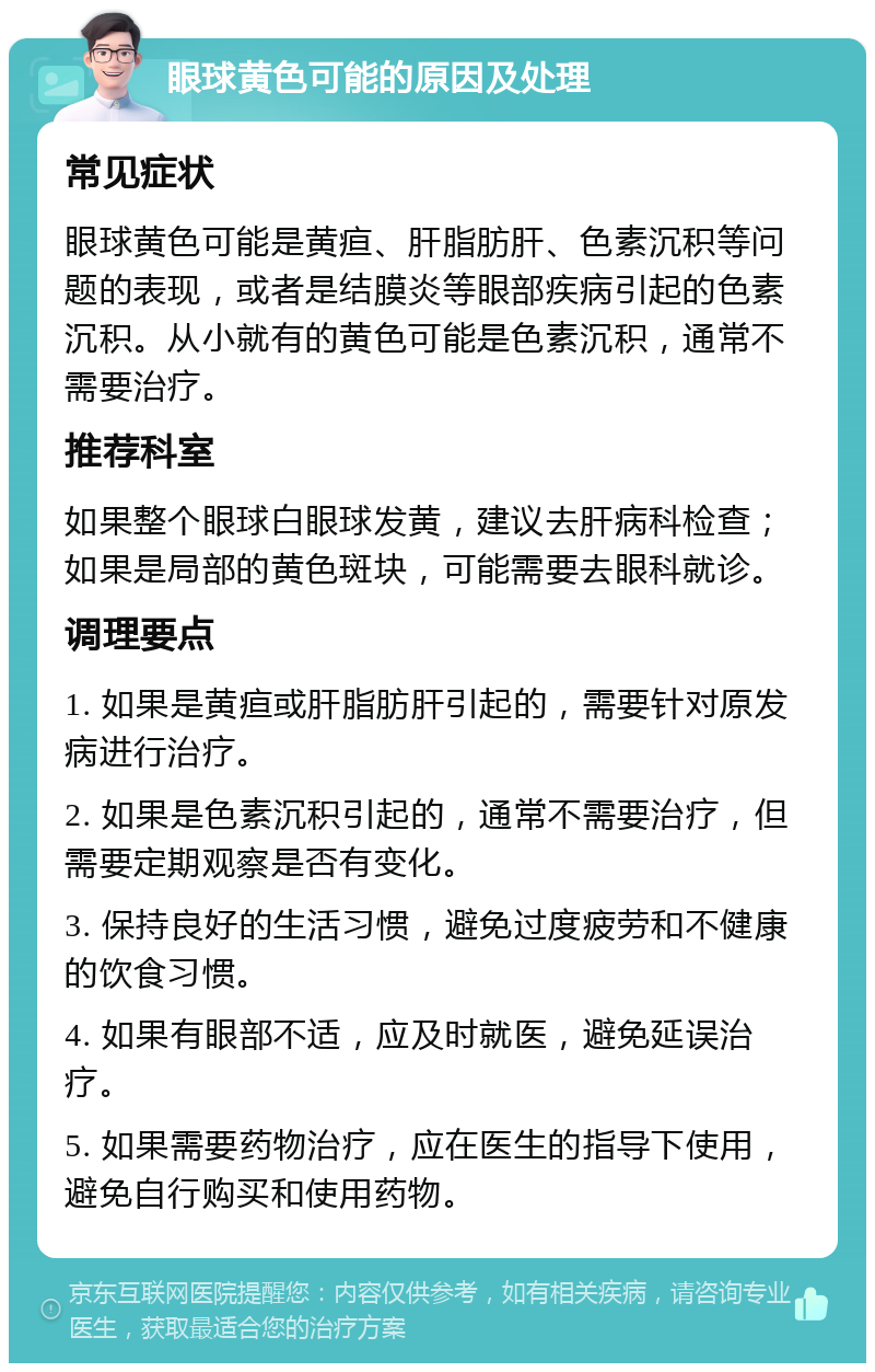 眼球黄色可能的原因及处理 常见症状 眼球黄色可能是黄疸、肝脂肪肝、色素沉积等问题的表现，或者是结膜炎等眼部疾病引起的色素沉积。从小就有的黄色可能是色素沉积，通常不需要治疗。 推荐科室 如果整个眼球白眼球发黄，建议去肝病科检查；如果是局部的黄色斑块，可能需要去眼科就诊。 调理要点 1. 如果是黄疸或肝脂肪肝引起的，需要针对原发病进行治疗。 2. 如果是色素沉积引起的，通常不需要治疗，但需要定期观察是否有变化。 3. 保持良好的生活习惯，避免过度疲劳和不健康的饮食习惯。 4. 如果有眼部不适，应及时就医，避免延误治疗。 5. 如果需要药物治疗，应在医生的指导下使用，避免自行购买和使用药物。