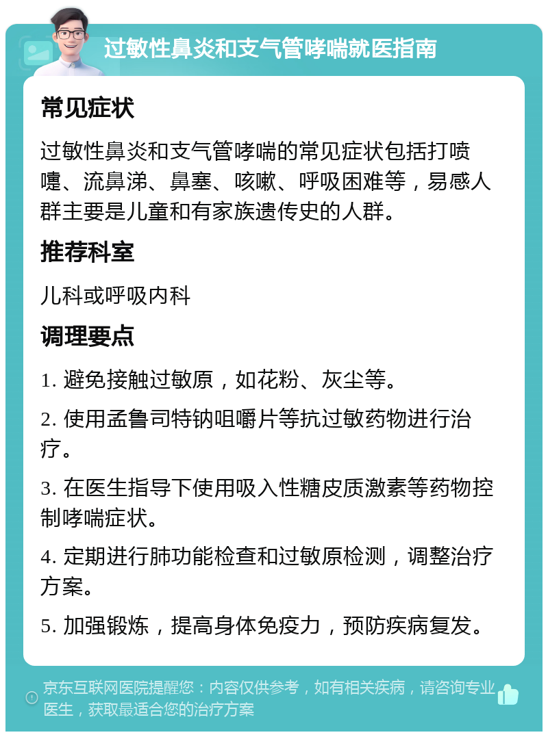 过敏性鼻炎和支气管哮喘就医指南 常见症状 过敏性鼻炎和支气管哮喘的常见症状包括打喷嚏、流鼻涕、鼻塞、咳嗽、呼吸困难等，易感人群主要是儿童和有家族遗传史的人群。 推荐科室 儿科或呼吸内科 调理要点 1. 避免接触过敏原，如花粉、灰尘等。 2. 使用孟鲁司特钠咀嚼片等抗过敏药物进行治疗。 3. 在医生指导下使用吸入性糖皮质激素等药物控制哮喘症状。 4. 定期进行肺功能检查和过敏原检测，调整治疗方案。 5. 加强锻炼，提高身体免疫力，预防疾病复发。