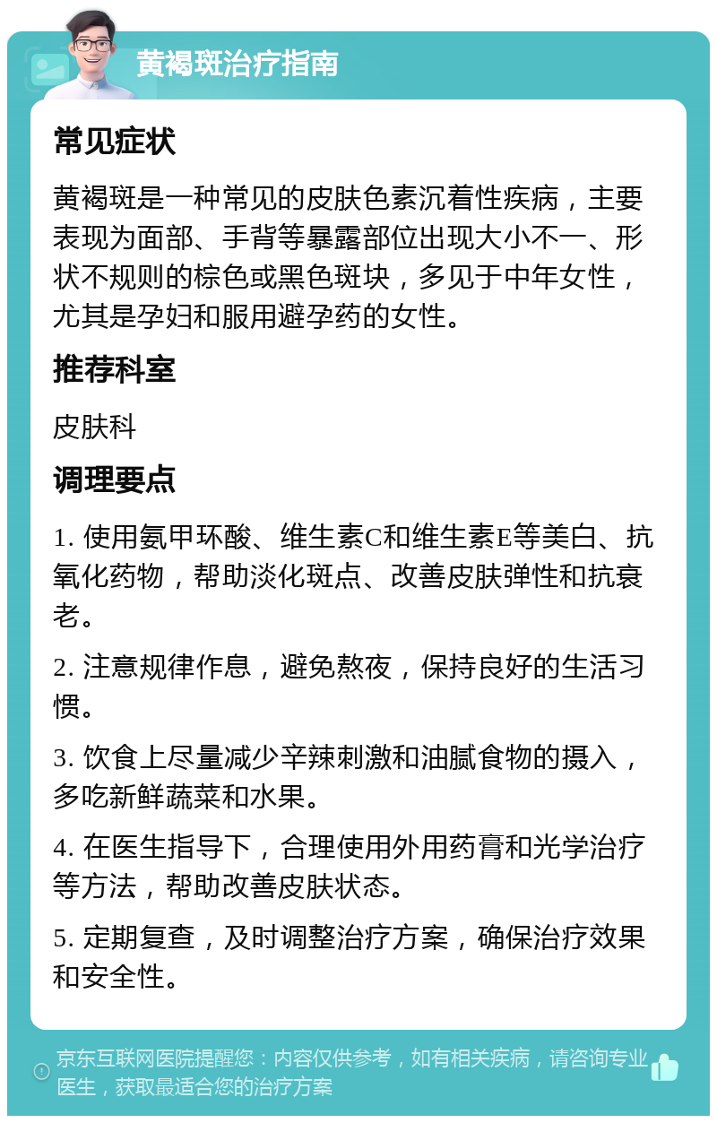 黄褐斑治疗指南 常见症状 黄褐斑是一种常见的皮肤色素沉着性疾病，主要表现为面部、手背等暴露部位出现大小不一、形状不规则的棕色或黑色斑块，多见于中年女性，尤其是孕妇和服用避孕药的女性。 推荐科室 皮肤科 调理要点 1. 使用氨甲环酸、维生素C和维生素E等美白、抗氧化药物，帮助淡化斑点、改善皮肤弹性和抗衰老。 2. 注意规律作息，避免熬夜，保持良好的生活习惯。 3. 饮食上尽量减少辛辣刺激和油腻食物的摄入，多吃新鲜蔬菜和水果。 4. 在医生指导下，合理使用外用药膏和光学治疗等方法，帮助改善皮肤状态。 5. 定期复查，及时调整治疗方案，确保治疗效果和安全性。